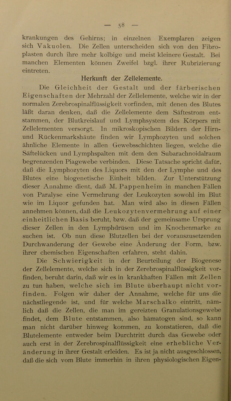 5« krankungen des Gehirns; in einzelnen Exemplaren zeigen sich Vakuolen. Die Zellen unterscheiden sich von den Fibro- plasten durch ihre mehr kolbige und meist kleinere Gestalt. Bei manchen Elementen können Zweifel bzgl. ihrer Rubrizierung eintreten. Herkunft der Zellelemente. Die Gleichheit der Gestalt und der färberischen Eigenschaften der Mehrzahl der Zellelemente, welche wir in der normalen Zerebrospinalflüssigkeit vorfinden, mit denen des Blutes läßt daran denken, daß die Zellelemente dem Säftestrom ent- stammen, der Blutkreislauf und Lymphsystem des Körpers mit Zellelementen versorgt, ln mikroskopischen Bildern der Hirn- und Rückenmarkshäute finden wir Lymphozyten und solchen ähnliche Elemente in allen Gewebsschichten liegen, welche die Säftelücken und Lymphspalten mit dem den Subarachnoidalraum begrenzenden Piagewebe verbinden. Diese Tatsache spricht dafür, daß die Lymphozyten des Liquors mit den der Lymphe und des Blutes eine biogenetische Einheit bilden. Zur Unterstützung dieser Annahme dient, daß M. Pappen heim in manchen Fällen von Paralyse eine Vermehrung der Leukozyten sowohl im Blut wie im Liquor gefunden hat. Man wird also in diesen Fällen annehmen können, daß die Leukozyten Vermehrung auf einer einheitlichen Basis beruht, bzw. daß der gemeinsame Ursprung dieser Zellen in den Lymphdrüsen und im Knochenmarke zu suchen ist. Ob nun diese Blutzellen bei der vorauszusetzenden Durchwanderung der Gewebe eine Änderung der Form, bzw. ihrer chemischen Eigenschaften erfahren, steht dahin. Die Schwierigkeit in der Beurteilung der Biogenese der Zellelemente, welche sich in der Zerebrospinalflüssigkeit vor- finden, beruht darin, daß wir es in krankhaften Fällen mit Zellen zu tun haben, welche sich im Blute überhaupt nicht vor- finden. Folgen wir daher der Annahme, welche für uns die nächstliegende ist, und für welche Marschalko eintritt, näm- lich daß die Zellen, die man im gereizten Granulationsgewebe findet, dem Blute entstammen, also hämatogen sind, so kann man nicht darüber hinweg kommen, zu konstatieren, daß die Blutelemente entweder beim Durchtritt durch das Gewebe oder auch erst in der Zerebrospinalflüssigkeit eine erhebliche Ver- änderung in ihrer Gestalt erleiden. Es ist ja nicht ausgeschlossen, daß die sich vom Blute immerhin in ihren physiologischen Eigen-