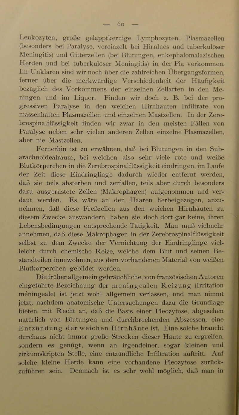 Leukozyten, große gelapptkernige Lymphozyten, Plasmazellen (besonders bei Paralyse, vereinzelt bei Hirnlues und tuberkulöser Meningitis) und Gitterzellen (bei Blutungen, enkephalomalazischen Herden und bei tuberkulöser Meningitis) in. der Pia Vorkommen. Im Unklaren sind wir noch über die zahlreichen Übergangsformen, ferner über die merkwürdige Verschiedenheit der Häufigkeit bezüglich des Vorkommens der einzelnen Zellarten in den Me- ningen und im Liquor. Finden wir doch z. B. bei der pro- gressiven Paralyse in den weichen Hirnhäuten Infiltrate von massenhaften Plasmazellen und einzelnen Mastzellen. In der Zere- brospinalflüssigkeit finden wir zwar in den meisten Fällen von Paralyse neben sehr vielen anderen Zellen einzelne Plasmazellen, aber nie Mastzellen. Fernerhin ist zu erwähnen, daß bei Blutungen in den Sub- arachnoidealraum, bei welchen also sehr viele rote und weiße Blutkörperchen in die Zerebrospinalflüssigkeit eindringen, im Laufe der Zeit diese Eindringlinge dadurch wieder entfernt werden, daß sie teils absterben und zerfallen, teils aber durch besonders dazu ausgerüstete Zellen (Makrophagen) aufgenommen und ver- daut werden. Es wäre an den Haaren herbeigezogen, anzu- nehmen, daß diese Freßzellen aus den weichen Hirnhäuten zu diesem Zwecke auswandern, haben sie doch dort gar keine, ihren Lebensbedingungen entsprechende Tätigkeit. Man muß vielmehr annehmen, daß diese Makrophagen in der Zerebrospinalflüssigkeit selbst zu dem Zwecke der Vernichtung der Eindringlinge viel- leicht durch chemische Reize, welche dem Blut und seinen Be- standteilen innewohnen, aus dem vorhandenen Material von weißen Blutkörperchen gebildet werden. Die früher allgemein gebräuchliche, von französischen Autoren eingeführte Bezeichnung der meningealen Reizung (Irritation meningeale) ist jetzt wohl allgemein verlassen, und man nimmt jetzt, nachdem anatomische Untersuchungen dazu die Grundlage bieten, mit Recht an, daß die Basis einer Pleozytose, abgesehen natürlich von Blutungen und durchbrechenden Abszessen, eine Entzündung der weichen Hirnhäute ist. Eine solche braucht durchaus nicht immer große Strecken dieser Häute zu ergreifen, sondern es genügt, wenn an irgendeiner, sogar kleinen und zirkumskripten Stelle, eine entzündliche Infiltration auftritt. Auf solche kleine Herde kann eine vorhandene Pleozytose zurück- zuführen sein. Demnach ist es sehr wohl möglich, daß man in