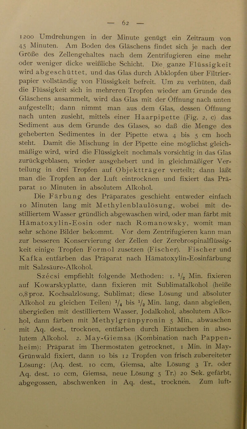 1200 Umdrehungen in der Minute genügt ein Zeitraum von 45 Minuten. Am Boden des Gläschens findet sich je nach der Größe des Zellengehaltes nach dem Zentrifugieren eine mehr oder weniger dicke weißliche Schicht. Die ganze Flüssigkeit wird abgeschüttet, und das Glas durch Abklopfen über Filtrier- papier vollständig von Flüssigkeit befreit. Um zu verhüten, daß die Flüssigkeit sich in mehreren Tropfen wieder am Grunde des Gläschens ansammelt, wird das Glas mit der Öffnung nach unten aufgestellt; dann nimmt man aus dem Glas, dessen Öffnung nach unten zusieht, mittels einer Flaarpipette (Fig. 2, c) das Sediment aus dem Grunde des Glases, so daß die Menge des geheberten Sedimentes in der Pipette etwa 4 bis 5 cm hoch steht. Damit die Mischung in der Pipette eine möglichst gleich- mäßige wird, wird die Flüssigkeit nochmals vorsichtig in das Glas zurückgeblasen, wieder ausgehebert und in gleichmäßiger Ver- teilung in drei Tropfen auf Objektträger verteilt; dann läßt man die Tropfen an der Luft eintrocknen und fixiert das Prä- parat 10 Minuten in absolutem Alkohol. Die Färbung des Präparates geschieht entweder einfach 10 Minuten lang mit Methylenblaulösung, wobei mit de- stilliertem Wasser gründlich abgewaschen wird, oder man färbt mit Hämatoxylin-Eosin oder nach Romanowsky, womit man sehr schöne Bilder bekommt. Vor dem Zentrifugieren kann man zur besseren Konservierung der Zellen der Zerebrospinalflüssig- keit einige Tropfen Formol zusetzen (Fischer). Fischer und Kafka entfärben das Präparat nach Hämatoxylin-Eosinfärbung mit Salzsäure-Alkohol. Szecsi empfiehlt folgende Methoden: 1. 1/2 Min. fixieren auf Kowarskyplatte, dann fixieren mit Sublimatalkohol (heiße o,8proz. Kochsalzlösung, Sublimat; diese Lösung und absoluter Alkohol zu gleichen Teilen) x/4 bis 1/2 Min. lang, dann abgießen, übergießen mit destilliertem Wasser, Jodalkohol, absolutem Alko- hol, dann färben mit Methylgrünpyronin 5 Min., abwaschen mit Aq. dest., trocknen, entfärben durch Eintauchen in abso- lutem Alkohol. 2. May-Giemsa (Kombination nach Pappen- heim): Präparat im Thermostaten getrocknet, 1 Min. in May- Grünwald fixiert, dann 10 bis 12 Tropfen von frisch zubereiteter Lösung: (Aq. dest. 10 ccm, Giemsa, alte Lösung 3 Tr. oder Aq. dest. 10 ccm, Giemsa, neue Lösung 5 Tr.) 20 Sek. gefärbt, abgegossen, abschwenken in Aq. dest., trocknen. Zum luft-