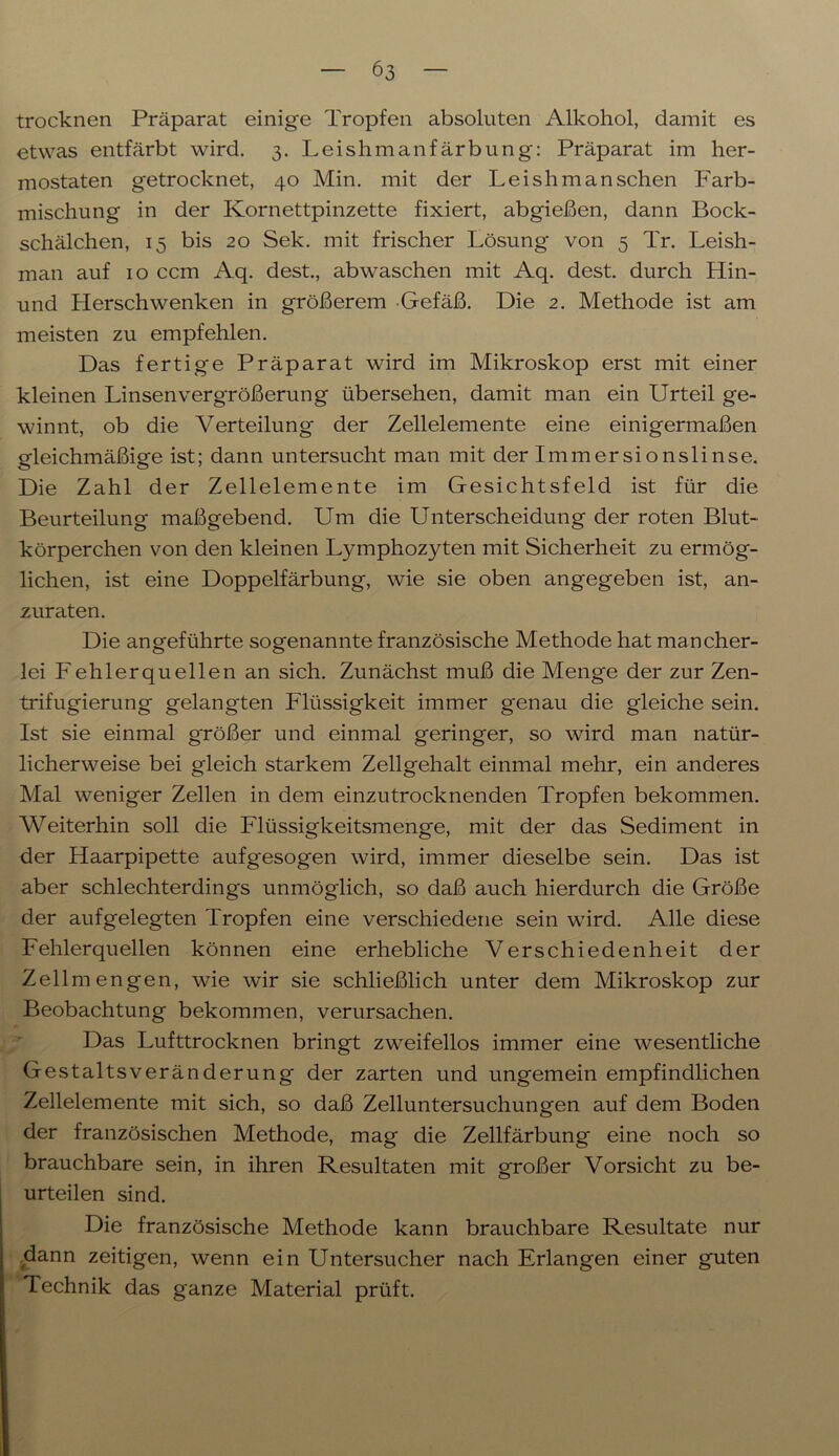 trocknen Präparat einige Tropfen absoluten Alkohol, damit es etwas entfärbt wird. 3. Leishmanfärbung: Präparat im her- mostaten getrocknet, 40 Min. mit der Leishm an sehen Farb- mischung in der Kornettpinzette fixiert, abgießen, dann Bock- schälchen, 15 bis 20 Sek. mit frischer Lösung von 5 Tr. Leish- man auf 10 ccm Aq. dest., abwaschen mit Aq. dest. durch Hin- und Herschwenken in größerem Gefäß. Die 2. Methode ist am meisten zu empfehlen. Das fertige Präparat wird im Mikroskop erst mit einer kleinen Linsenvergrößerung übersehen, damit man ein Urteil ge- winnt, ob die Verteilung der Zellelemente eine einigermaßen gleichmäßige ist; dann untersucht man mit der Immersionslinse. Die Zahl der Zellelemente im Gesichtsfeld ist für die Beurteilung maßgebend. Um die Unterscheidung der roten Blut- körperchen von den kleinen Lymphozyten mit Sicherheit zu ermög- lichen, ist eine Doppelfärbung, wie sie oben angegeben ist, an- zuraten. Die angeführte sogenannte französische Methode hat mancher- lei Fehlerquellen an sich. Zunächst muß die Menge der zur Zen- trifugierung gelangten Flüssigkeit immer genau die gleiche sein. Ist sie einmal größer und einmal geringer, so wird man natür- licherweise bei gleich starkem Zellgehalt einmal mehr, ein anderes Mal weniger Zellen in dem einzutrocknenden Tropfen bekommen. Weiterhin soll die Flüssigkeitsmenge, mit der das Sediment in der Haarpipette aufgesogen wird, immer dieselbe sein. Das ist aber schlechterdings unmöglich, so daß auch hierdurch die Größe der aufgelegten Tropfen eine verschiedene sein wird. Alle diese Fehlerquellen können eine erhebliche Verschiedenheit der Zellmengen, wie wir sie schließlich unter dem Mikroskop zur Beobachtung bekommen, verursachen. Das Lufttrocknen bringt zweifellos immer eine wesentliche Gestaltsveränderung der zarten und ungemein empfindlichen Zellelemente mit sich, so daß Zelluntersuchungen auf dem Boden der französischen Methode, mag die Zellfärbung eine noch so brauchbare sein, in ihren Resultaten mit großer Vorsicht zu be- urteilen sind. Die französische Methode kann brauchbare Resultate nur .dann zeitigen, wenn ein Untersucher nach Erlangen einer guten Technik das ganze Material prüft.