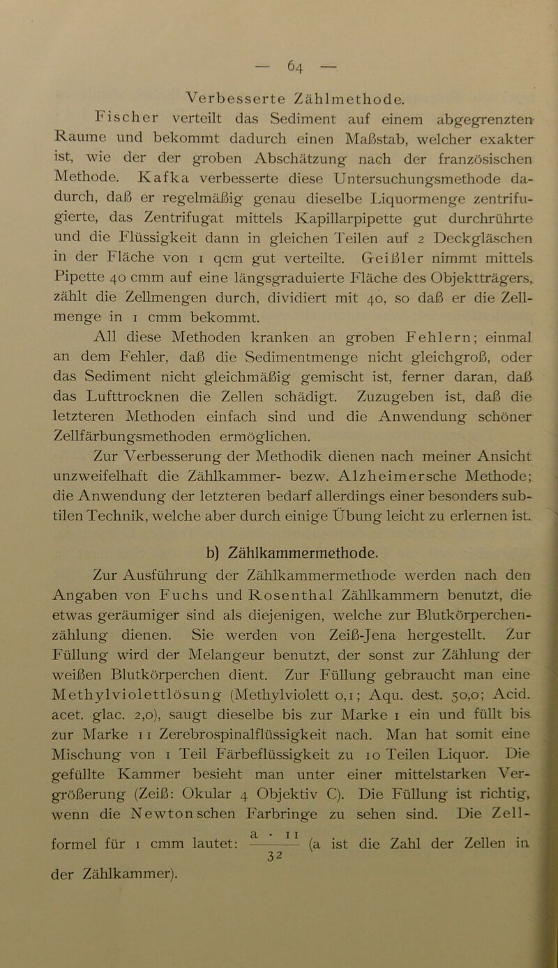 Verbesserte Zählmethode. Fischer verteilt das Sediment auf einem abgegrenzten Raume und bekommt dadurch einen Maßstab, welcher exakter ist, wie der der groben Abschätzung nach der französischen Methode. Kafka verbesserte diese Untersuchungsmethode da- durch, daß er regelmäßig genau dieselbe Liquormenge zentrifu- gierte, das Zentrifugat mittels Kapillarpipette gut durchrührte und die Flüssigkeit dann in gleichen Teilen auf 2 Deckgläschen in der Fläche von 1 qcm gut verteilte. Geißler nimmt mittels Pipette 40 cmm auf eine längsgraduierte Fläche des Objektträgers, zählt die Zellmengen durch, dividiert mit 40, so daß er die Zell- menge in 1 cmm bekommt. All diese Methoden kranken an groben Fehlern; einmal an dem Fehler, daß die Sedimentmenge nicht gleichgroß, oder das Sediment nicht gleichmäßig gemischt ist, ferner daran, daß das Lufttrocknen die Zellen schädigt. Zuzugeben ist, daß die letzteren Methoden einfach sind und die Anwendung schöner Zellfärbungsmethoden ermöglichen. Zur Verbesserung der Methodik dienen nach meiner Ansicht unzweifelhaft die Zählkammer- bezw. Alzheim ersehe Methode; die Anwendung der letzteren bedarf allerdings einer besonders sub- tilen Technik, welche aber durch einige Übung leicht zu erlernen ist. b) Zählkammermethode. Zur Ausführung der Zählkammermethode werden nach den Angaben von Fuchs und Rosenthal Zählkammern benutzt, die etwas geräumiger sind als diejenigen, welche zur Blutkörperchen- zählung dienen. Sie werden von Zeiß-Jena hergestellt. Zur Füllung wird der Melangeur benutzt, der sonst zur Zählung der weißen Blutkörperchen dient. Zur Füllung gebraucht man eine Methylviolettlösung (Methylviolett o, 1; Aqu. dest. 50,0; Acid. acet. glac. 2,0), saugt dieselbe bis zur Marke 1 ein und füllt bis zur Marke 11 Zerebrospinalflüssigkeit nach. Man hat somit eine Mischung von 1 Teil Färbeflüssigkeit zu 10 Teilen Liquor. Die gefüllte Kammer besieht man unter einer mittelstarken Ver- größerung (Zeiß: Okular 4 Objektiv C). Die Füllung ist richtig, wenn die Newton sehen Farbringe zu sehen sind. Die Zell- (a ist die Zahl der Zellen in formel für 1 cmm lautet: der Zählkammer). 32