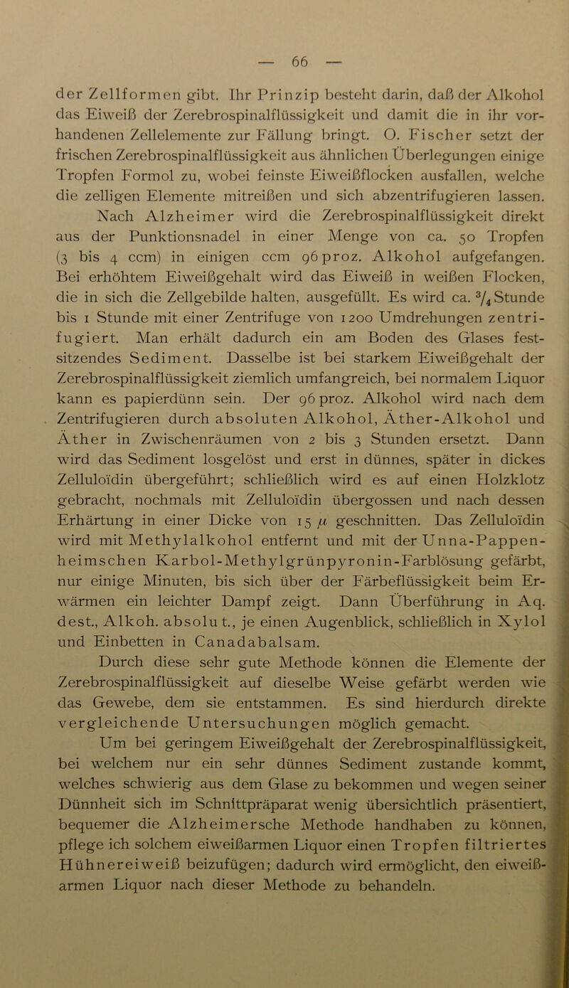 der Zellformen gibt. Ihr Prinzip besteht darin, daß der Alkohol das Eiweiß der Zerebrospinalflüssigkeit und damit die in ihr vor- handenen Zellelemente zur Fällung bringt. O. Fischer setzt der frischen Zerebrospinalflüssigkeit aus ähnlichen Überlegungen einige Tropfen Formol zu, wobei feinste Eiweißflocken ausfallen, welche die zelligen Elemente mitreißen und sich abzentrifugieren lassen. Nach Alzheimer wird die Zerebrospinalflüssigkeit direkt aus der Punktionsnadel in einer Menge von ca. 50 Tropfen (3 bis 4 ccm) in einigen ccm göproz. Alkohol aufgefangen. Bei erhöhtem Eiweißgehalt wird das Eiweiß in weißen Flocken, die in sich die Zellgebilde halten, ausgefüllt. Es wird ca. 3/4 Stunde bis 1 Stunde mit einer Zentrifuge von 1200 Umdrehungen zentri- fugiert. Man erhält dadurch ein am Boden des Glases fest- sitzendes Sediment. Dasselbe ist bei starkem Eiweißgehalt der Zerebrospinalflüssigkeit ziemlich umfangreich, bei normalem Liquor kann es papierdünn sein. Der 96 proz. Alkohol wird nach dem Zentrifugieren durch absoluten Alkohol, Äther-Alkohol und Äther in Zwischenräumen von 2 bis 3 Stunden ersetzt. Dann wird das Sediment losgelöst und erst in dünnes, später in dickes Zelluloidin übergeführt; schließlich wird es auf einen Holzklotz gebracht, nochmals mit Zelluloidin übergossen und nach dessen Erhärtung in einer Dicke von 15 fi geschnitten. Das Zelluloidin wird mit Methylalkohol entfernt und mit der Unna-Pappen- heimschen Ivarbol-Methylgrünpyronin-Farblösung gefärbt, nur einige Minuten, bis sich über der Färbeflüssigkeit beim Er- wärmen ein leichter Dampf zeigt. Dann Überführung in Aq. dest., Alkoh. absolu t., je einen Augenblick, schließlich in Xylol und Einbetten in Canadabalsam. Durch diese sehr gute Methode können die Elemente der Zerebrospinalflüssigkeit auf dieselbe Weise gefärbt werden wie das Gewebe, dem sie entstammen. Es sind hierdurch direkte vergleichende Untersuchungen möglich gemacht. Um bei geringem Eiweißgehalt der Zerebrospinalflüssigkeit, bei welchem nur ein sehr dünnes Sediment zustande kommt, welches schwierig aus dem Glase zu bekommen und wegen seiner Dünnheit sich im Schnittpräparat wenig übersichtlich präsentiert, bequemer die Alzheimersche Methode handhaben zu können, pflege ich solchem eiweißarmen Liquor einen Tropfen filtriertes Hühnereiweiß beizufügen; dadurch wird ermöglicht, den eiweiß- armen Liquor nach dieser Methode zu behandeln.