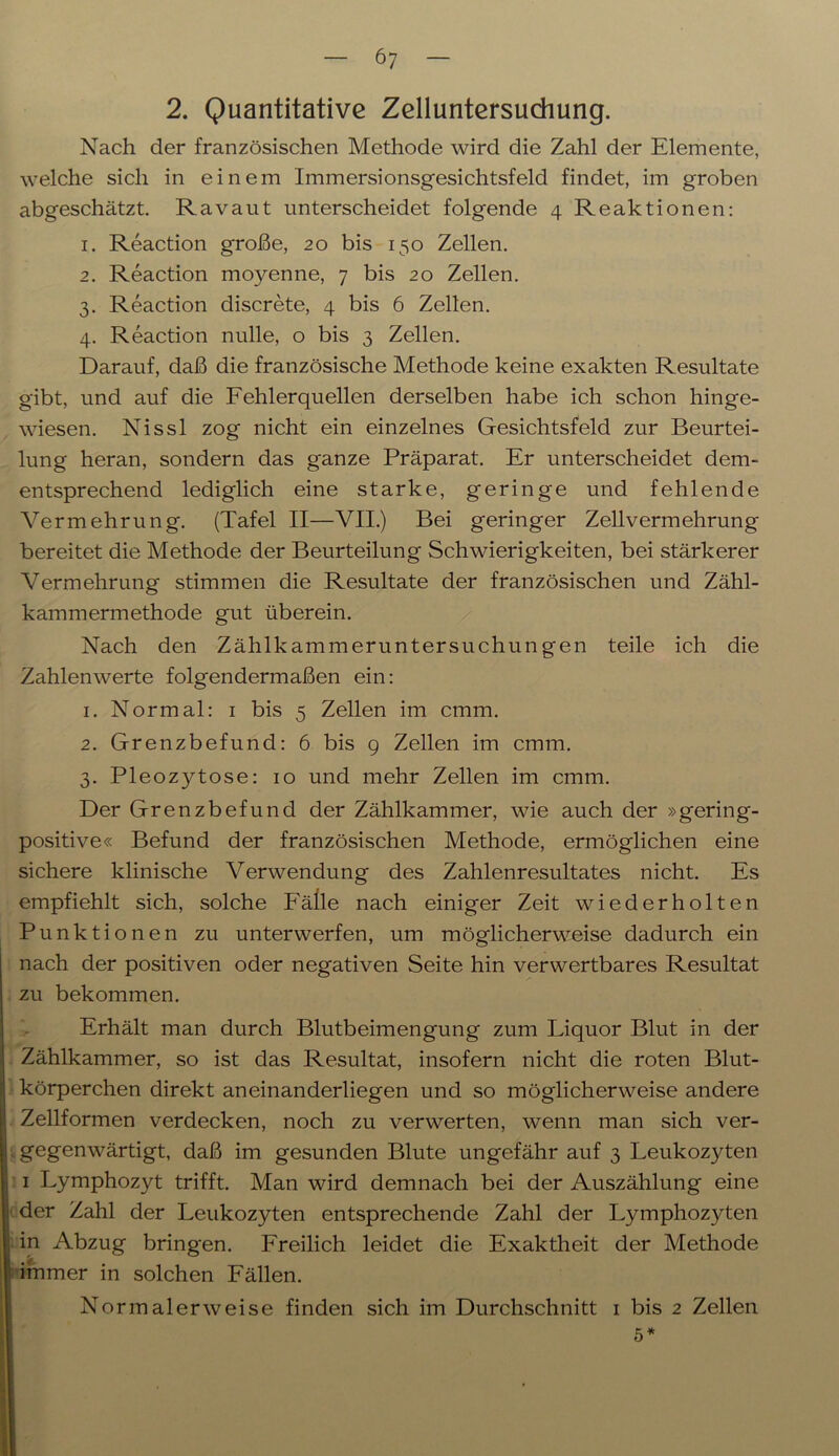 2. Quantitative Zelluntersuchung. Nach der französischen Methode wird die Zahl der Elemente, welche sich in einem Immersionsgesichtsfeld findet, im groben abgeschätzt. Ravaut unterscheidet folgende 4 Reaktionen: 1. Reaction große, 20 bis 150 Zellen. 2. Reaction moyenne, 7 bis 20 Zellen. 3. Reaction discrete, 4 bis 6 Zellen. 4. Reaction nulle, o bis 3 Zellen. Darauf, daß die französische Methode keine exakten Resultate gibt, und auf die Fehlerquellen derselben habe ich schon hinge- wiesen. Nissl zog nicht ein einzelnes Gesichtsfeld zur Beurtei- lung heran, sondern das ganze Präparat. Er unterscheidet dem- entsprechend lediglich eine starke, geringe und fehlende Vermehrung. (Tafel II—VII.) Bei geringer Zellvermehrung bereitet die Methode der Beurteilung Schwierigkeiten, bei stärkerer Vermehrung stimmen die Resultate der französischen und Zähl- kammermethode gut überein. Nach den Zählkammeruntersuchungen teile ich die Zahlenwerte folgendermaßen ein: 1. Normal: 1 bis 5 Zellen im cmm. 2. Grenzbefund: 6 bis 9 Zellen im cmm. 3. Pleozytose: 10 und mehr Zellen im cmm. Der Grenzbefund der Zählkammer, wie auch der »gering- positive« Befund der französischen Methode, ermöglichen eine sichere klinische Verwendung des Zahlenresultates nicht. Es empfiehlt sich, solche Fälle nach einiger Zeit wiederholten Punktionen zu unterwerfen, um möglicherweise dadurch ein nach der positiven oder negativen Seite hin verwertbares Resultat zu bekommen. Erhält man durch Blutbeimengung zum Liquor Blut in der Zählkammer, so ist das Resultat, insofern nicht die roten Blut- körperchen direkt aneinanderliegen und so möglicherweise andere Zellformen verdecken, noch zu verwerten, wenn man sich ver- gegenwärtigt, daß im gesunden Blute ungefähr auf 3 Leukoz}Ten 1 Lymphozyt trifft. Man wird demnach bei der Auszählung eine 1 der Zahl der Leukozyten entsprechende Zahl der Lymphozyten j in Abzug bringen. Freilich leidet die Exaktheit der Methode immer in solchen Fällen. Normalerweise finden sich im Durchschnitt 1 bis 2 Zellen 5*