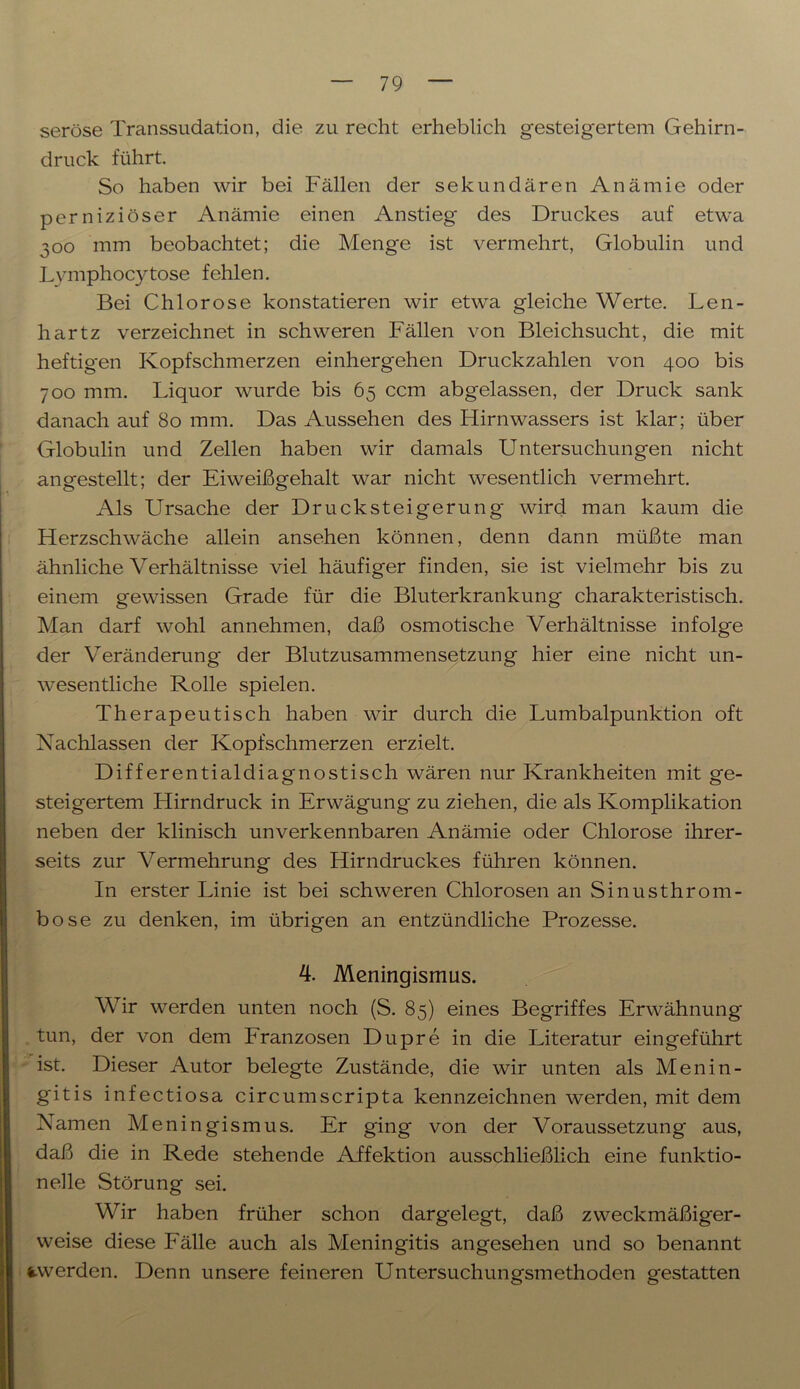 seröse Transsudation, die zu recht erheblich gesteigertem Gehirn- druck führt. So haben wir bei Fällen der sekundären Anämie oder perniziöser Anämie einen Anstieg des Druckes auf etwa 300 mm beobachtet; die Menge ist vermehrt, Globulin und Lymphocytose fehlen. Bei Chlorose konstatieren wir etwa gleiche Werte. Len- hartz verzeichnet in schweren Fällen von Bleichsucht, die mit heftigen Kopfschmerzen einhergehen Druckzahlen von 400 bis 700 mm. Liquor wurde bis 65 ccm abgelassen, der Druck sank danach auf 80 mm. Das Aussehen des Hirnwassers ist klar; über Globulin und Zellen haben wir damals Untersuchungen nicht angestellt; der Eiweißgehalt war nicht wesentlich vermehrt. Als Ursache der Drucksteigerung wird man kaum die Herzschwäche allein ansehen können, denn dann müßte man ähnliche Verhältnisse viel häufiger finden, sie ist vielmehr bis zu einem gewissen Grade für die Bluterkrankung charakteristisch. Man darf wohl annehmen, daß osmotische Verhältnisse infolge der Veränderung der Blutzusammensetzung hier eine nicht un- wesentliche Rolle spielen. Therapeutisch haben wir durch die Lumbalpunktion oft Nachlassen der Kopfschmerzen erzielt. Differential diagnostisch wären nur Krankheiten mit ge- steigertem Llirndruck in Erwägung zu ziehen, die als Komplikation neben der klinisch unverkennbaren Anämie oder Chlorose ihrer- seits zur Vermehrung des Hirndruckes führen können. In erster Linie ist bei schweren Chlorosen an Sinusthrom- bose zu denken, im übrigen an entzündliche Prozesse. 4. Meningismus. Wir werden unten noch (S. 85) eines Begriffes Erwähnung tun, der von dem Franzosen Dupre in die Literatur eingeführt ist. Dieser Autor belegte Zustände, die wir unten als Menin- gitis infectiosa circumscripta kennzeichnen werden, mit dem Namen Meningismus. Er ging von der Voraussetzung aus, daß die in Rede stehende Affektion ausschließlich eine funktio- nelle Störung sei. Wir haben früher schon dargelegt, daß zweckmäßiger- weise diese Fälle auch als Meningitis angesehen und so benannt i-werden. Denn unsere feineren Untersuchungsmethoden gestatten