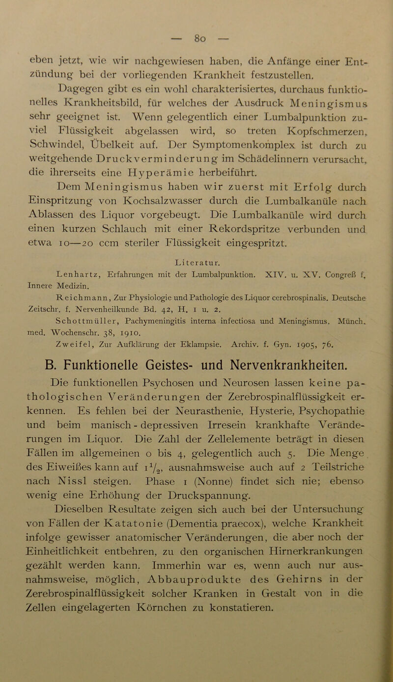 eben jetzt, wie wir nachgewiesen haben, die Anfänge einer Ent- zündung bei der vorliegenden Krankheit festzustellen. Dagegen gibt es ein wohl charakterisiertes, durchaus funktio- nelles Krankheitsbild, für welches der Ausdruck Meningismus sehr geeignet ist. Wenn gelegentlich einer Lumbalpunktion zu- viel Flüssigkeit abgelassen wird, so treten Kopfschmerzen, Schwindel, Übelkeit auf. Der Symptomenkomplex ist durch zu weitgehende Druckverminderung im Schädelinnern verursacht, die ihrerseits eine Hyperämie herbeiführt. Dem Meningismus haben wir zuerst mit Erfolg durch Einspritzung von Kochsalzwasser durch die Lumbalkanüle nach Ablassen des Liquor vorgebeugt. Die Lumbalkanüle wird durch einen kurzen Schlauch mit einer Rekordspritze verbunden und etwa io—20 ccm steriler Flüssigkeit eingespritzt. Li teratur. Lenhartz, Erfahrungen mit der Lumbalpunktion. XIV. u. XV. Congreß f. Innere Medizin. Reich mann, Zur Physiologie und Pathologie des Liquor cerebrospinalis. Deutsche Zeitschr. f. Nervenheilkunde Bd. 42, H. I u. 2. Schottmüller, Pachymeningitis interna infectiosa und Meningismus. Münch, med. Wochenschr. 38, 1910. Zweifel, Zur Aufklärung der Eklampsie. Archiv, f. Gyn. 1905, 76. B. Funktionelle Geistes- und Nervenkrankheiten. Die funktionellen Psychosen und Neurosen lassen keine pa- thologischen Veränderungen der Zerebrospinalflüssigkeit er- kennen. Es fehlen bei der Neurasthenie, Hysterie, Psychopathie und beim manisch-depressiven Irresein krankhafte Verände- rungen im Liquor. Die Zahl der Zellelemente beträgt in diesen Fällen im allgemeinen o bis 4, gelegentlich auch 5. Die Menge des Eiweißes kann auf i1/^ ausnahmsweise auch auf 2 Teilstriche nach Nissl steigen. Phase 1 (Nonne) findet sich nie; ebenso wenig eine Erhöhung der Druckspannung. Dieselben Resultate zeigen sich auch bei der Untersuchung von Fällen der Katatonie (Dementia praecox), welche Krankheit infolge gewisser anatomischer Veränderungen, die aber noch der Einheitlichkeit entbehren, zu den organischen Hirnerkrankungen gezählt werden kann. Immerhin war es, wenn auch nur aus- nahmsweise, möglich, Abbauprodukte des Gehirns in der Zerebrospinalflüssigkeit solcher Kranken in Gestalt von in die Zellen eingelagerten Körnchen zu konstatieren.