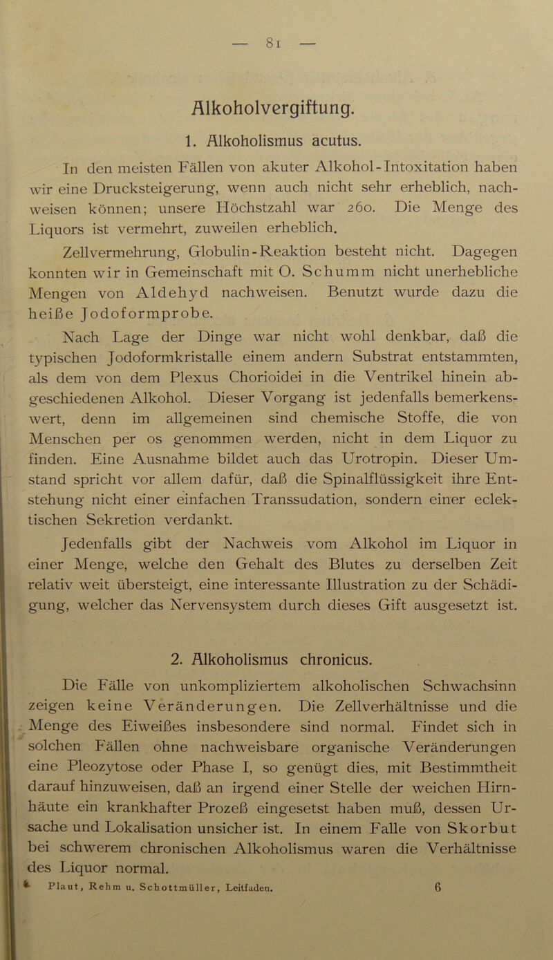 Alkoholvergiftung. 1. Älkoholismus acutus. In den meisten Fällen von akuter Alkohol - Intoxitation haben wir eine Drucksteigerung, wenn auch nicht sehr erheblich, nach- weisen können; unsere Höchstzahl war 260. Die Menge des Liquors ist vermehrt, zuweilen erheblich. Zellvermehrung, Globulin-Reaktion besteht nicht. Dagegen konnten wir in Gemeinschaft mit O. Schümm nicht unerhebliche Mengen von Aldehyd nachweisen. Benutzt wurde dazu die heiße Jodoformprobe. Nach Lage der Dinge war nicht wohl denkbar, daß die typischen Jodoformkristalle einem andern Substrat entstammten, als dem von dem Plexus Chorioidei in die Ventrikel hinein ab- geschiedenen Alkohol. Dieser Vorgang ist jedenfalls bemerkens- wert, denn im allgemeinen sind chemische Stoffe, die von Menschen per os genommen werden, nicht in dem Liquor zu finden. Eine Ausnahme bildet auch das Urotropin. Dieser Um- stand spricht vor allem dafür, daß die Spinalflüssigkeit ihre Ent- stehung nicht einer einfachen Transsudation, sondern einer eclek- tischen Sekretion verdankt. Jedenfalls gibt der Nachweis vom Alkohol im Liquor in einer Menge, welche den Gehalt des Blutes zu derselben Zeit relativ weit übersteigt, eine interessante Illustration zu der Schädi- gung, welcher das Nervensystem durch dieses Gift ausgesetzt ist. 2. Älkoholismus chronicus. Die Fälle von unkompliziertem alkoholischen Schwachsinn zeigen keine Veränderungen. Die Zellverhältnisse und die Menge des Eiweißes insbesondere sind normal. Findet sich in solchen Fällen ohne nachweisbare organische Veränderungen eine Pleozytose oder Phase I, so genügt dies, mit Bestimmtheit darauf hinzuweisen, daß an irgend einer Stelle der weichen Hirn- häute ein krankhafter Prozeß eingesetst haben muß, dessen Ur- sache und Lokalisation unsicher ist. In einem Falle von Skorbut bei schwerem chronischen Alkoholismus waren die Verhältnisse des Liquor normal.