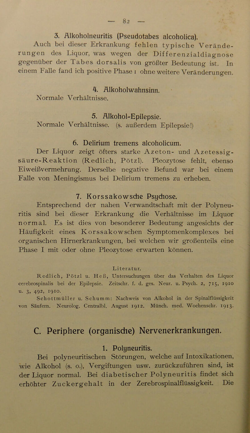 3. Alkoholneuritis (Pseudotabes alcoholica). Auch bei dieser Erkrankung fehlen typische Verände- rungen des Liquor, was wegen der Differenzialdiagnose gegenüber der Tabes dorsalis von größter Bedeutung ist. In einem halle fand ich positive Phase i ohne weitere Veränderungen. 4. Alkoholwahnsinn. Normale Verhältnisse. 5. Alkohol-Epilepsie. Normale Verhältnisse, (s. außerdem Epilepsie!) 6. Delirium tremens alcoholicum. Der Liquor zeigt öfters starke Azeton- und Azetessig- säure-Reaktion (Redlich, Pötzl). Pleozytose fehlt, ebenso Eiweißvermehrung. Derselbe negative Befund war bei einem Falle von Meningismus bei Delirium tremens zu erheben. 7. Korssakowsche Psychose. Entsprechend der nahen Verwandtschaft mit der Polyneu- ritis sind bei dieser Erkrankung die Verhältnisse im Liquor normal. Es ist dies von besonderer Bedeutung angesichts der Häufigkeit eines Korssakow sehen Symptomenkomplexes bei organischen Hirnerkrankungen, bei welchen wir großenteils eine Phase I mit oder ohne Pleozytose erwarten können. Literatur. Redlich, Pötzl u. Heß, Untersuchungen über das Verhalten des Liquor cerebrospinalis bei der Epilepsie. Zeitschr. f. d. ges. Neur. u. Psych. 2, 715, 19x0 u. 3, 492, 1910. Schottmüller u. Schümm: Nachweis von Alkohol in der Spinalflüssigkeit von Säufern. Neurolog. Centralbl. August 1912. Münch, med. Wochenschr. 1913. C. Periphere (organische) Nervenerkrankungen. 1. Polyneuritis. Bei polyneuritischen Störungen, welche auf Intoxikationen, wie Alkohol (s. o.), Vergiftungen usw. zurückzuführen sind, ist der Liquor normal. Bei diabetischer Polyneuritis findet sich erhöhter Zuckergehalt in der Zerebrospinalflüssigkeit. Die