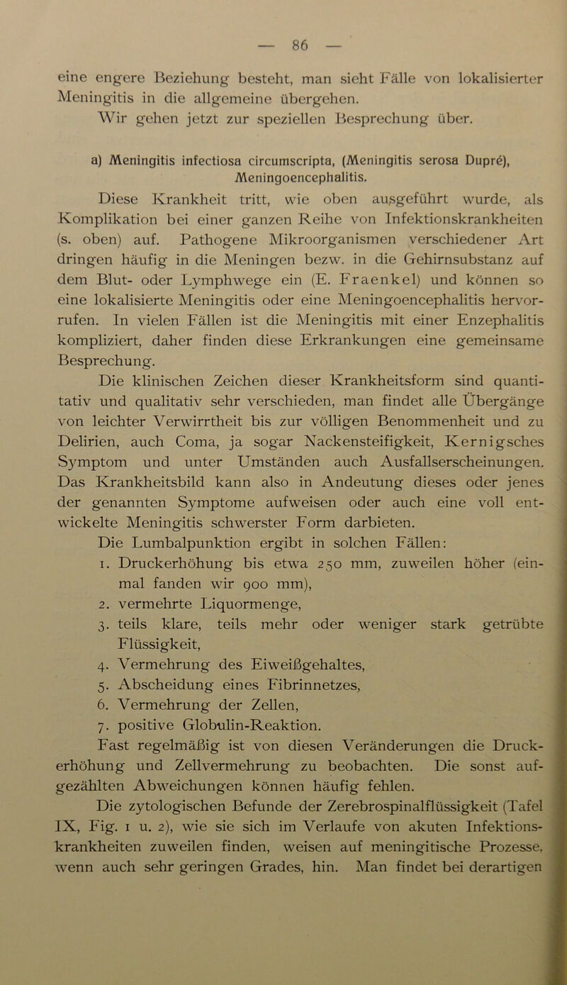 eine engere Beziehung besteht, man sieht Fälle von lokalisierter Meningitis in die allgemeine übergehen. Wir gehen jetzt zur speziellen Besprechung über. a) Meningitis infectiosa circumscripta, (Meningitis serosa Dupre), Meningoencephalitis. Diese Krankheit tritt, wie oben au,sgeführt wurde, als Komplikation bei einer ganzen Reihe von Infektionskrankheiten (s. oben) auf. Pathogene Mikroorganismen verschiedener Art dringen häufig in die Meningen bezw. in die Gehirnsubstanz auf dem Blut- oder Lymphwege ein (E. Fraenkel) und können so eine lokalisierte Meningitis oder eine Meningoencephalitis hervor- rufen. In vielen Fällen ist die Meningitis mit einer Enzephalitis kompliziert, daher finden diese Erkrankungen eine gemeinsame Besprechung. Die klinischen Zeichen dieser Krankheitsform sind quanti- tativ und qualitativ sehr verschieden, man findet alle Übergänge von leichter Verwirrtheit bis zur völligen Benommenheit und zu Delirien, auch Coma, ja sogar Nackensteifigkeit, Kernigsches S3unptom und unter Umständen auch Ausfallserscheinungen. Das Krankheitsbild kann also in Andeutung dieses oder jenes der genannten Symptome aufweisen oder auch eine voll ent- wickelte Meningitis schwerster Form darbieten. Die Lumbalpunktion ergibt in solchen Fällen: 1. Druckerhöhung bis etwa 250 mm, zuweilen höher (ein- mal fanden wir 900 mm), 2. vermehrte Liquormenge, 3. teils klare, teils mehr oder weniger stark getrübte Flüssigkeit, 4. Vermehrung des Eiweißgehaltes, 5. Abscheidung eines Fibrinnetzes, 6. Vermehrung der Zellen, 7. positive Globulin-Reaktion. Fast regelmäßig ist von diesen Veränderungen die Druck- erhöhung und Zellvermehrung zu beobachten. Die sonst auf- gezählten Abweichungen können häufig fehlen. Die zytologischen Befunde der Zerebrospinalflüssigkeit (Tafel IX, Fig. 1 u. 2), wie sie sich im Verlaufe von akuten Infektions- krankheiten zuweilen finden, weisen auf meningitische Prozesse, wenn auch sehr geringen Grades, hin. Man findet bei derartigen