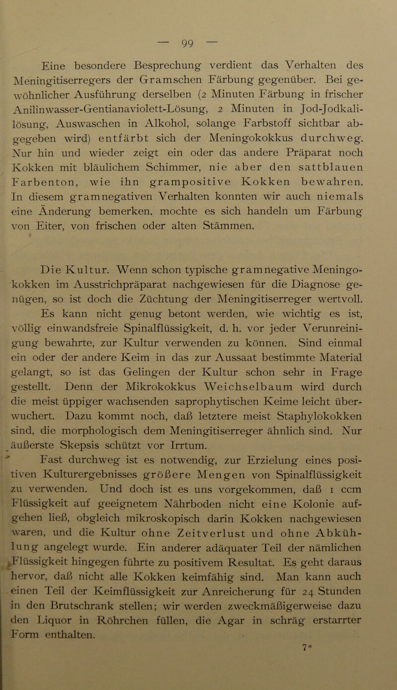 Eine besondere Besprechung verdient das Verhalten des Meningitiserregers der Gramschen Färbung gegenüber. Bei ge- wöhnlicher Ausführung derselben (2 Minuten Färbung in frischer Anilinwasser-Gentianaviolett-Lösung, 2 Minuten in Jod-Jodkali- lösung, Auswaschen in Alkohol, solange Farbstoff sichtbar ab- gegeben wird) entfärbt sich der Meningokokkus durchweg. Nur hin und wieder zeigt ein oder das andere Präparat noch Kokken mit bläulichem Schimmer, nie aber den sattblauen Farbenton, wie ihn grampositive Kokken bewahren. In diesem gram negativen Verhalten konnten wir auch niemals eine Änderung bemerken, mochte es sich handeln um Färbung von Eiter, von frischen oder alten Stämmen. Die Kultur. Wenn schon typische gramnegative Meningo- kokken im Ausstrichpräparat nachgewiesen für die Diagnose ge- nügen, so ist doch die Züchtung der Meningitiserreger wertvoll. Es kann nicht genug betont werden, wie wichtig es ist, völlig einwandsfreie Spinalflüssigkeit, d. h. vor jeder Verunreini- gung bewahrte, zur Kultur verwenden zu können. Sind einmal ein oder der andere Keim in das zur Aussaat bestimmte Material gelangt, so ist das Gelingen der Kultur schon sehr in Frage gestellt. Denn der Mikrokokkus Weichselbaum wird durch die meist üppiger wachsenden saprophytischen Keime leicht über- wuchert. Dazu kommt noch, daß letztere meist Staphylokokken sind, die morphologisch dem Meningitiserreger ähnlich sind. Nur äußerste Skepsis schützt vor Irrtum. Fast durchweg ist es notwendig, zur Erzielung eines posi- tiven Kulturergebnisses größere Mengen von Spinalflüssigkeit zu verwenden. Und doch ist es uns vorgekommen, daß 1 ccm Flüssigkeit auf geeignetem Nährboden nicht eine Kolonie auf- gehen ließ, obgleich mikroskopisch darin Kokken nachgewiesen waren, und die Kultur ohne Zeitverlust und ohne Abküh- lung angelegt wurde. Ein anderer adäquater Teil der nämlichen .Flüssigkeit hingegen führte zu positivem Resultat. Es geht daraus hervor, daß nicht alle Kokken keimfähig sind. Man kann auch einen Teil der Keimflüssigkeit zur Anreicherung für 24 Stunden in den Brutschrank stellen; wir werden zweckmäßigerweise dazu den Liquor in Röhrchen füllen, die Agar in schräg erstarrter Form enthalten. 7 *