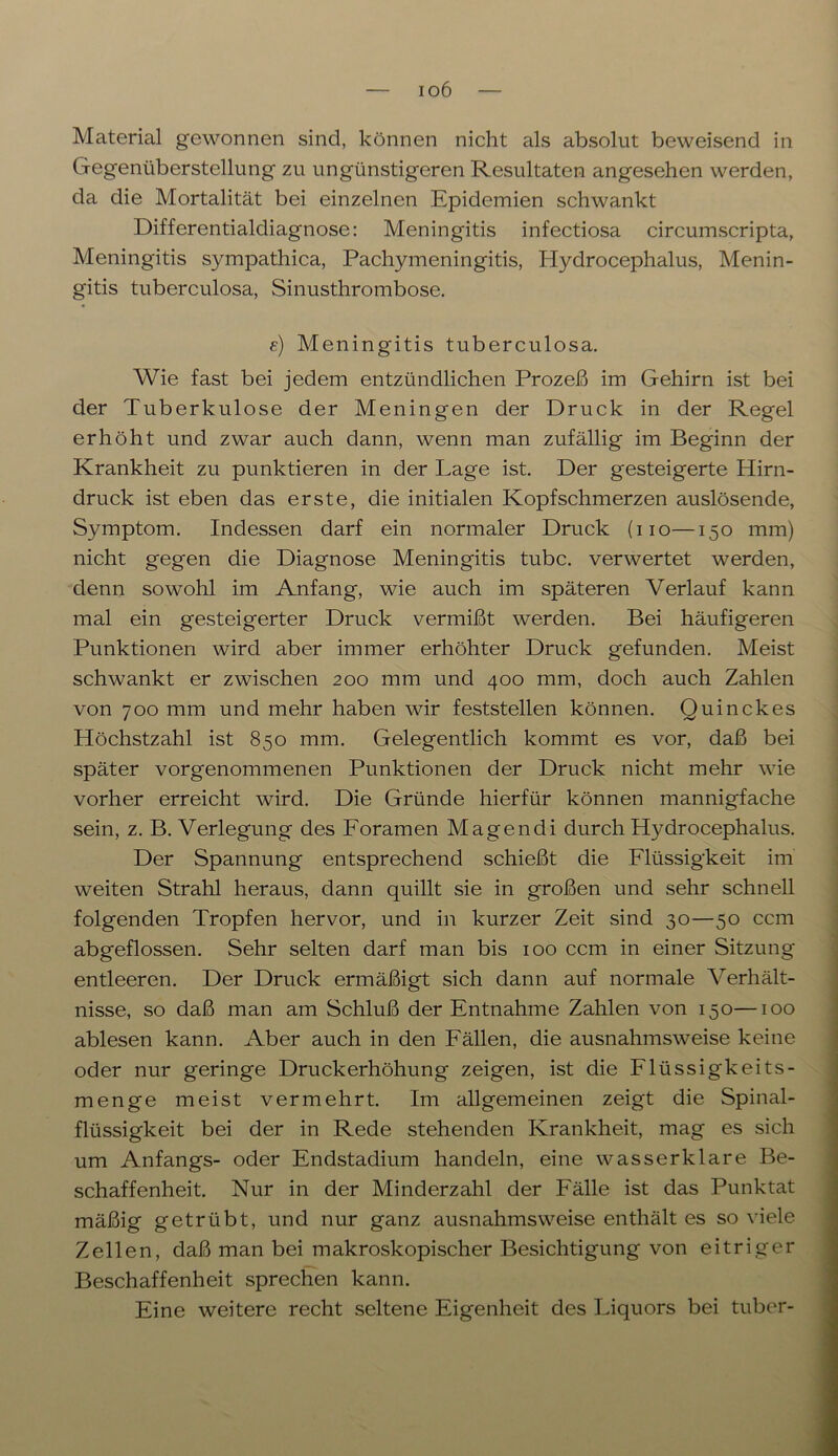 io6 Material gewonnen sind, können nicht als absolut beweisend in Gegenüberstellung zu ungünstigeren Resultaten angesehen werden, da die Mortalität bei einzelnen Epidemien schwankt Differentialdiagnose: Meningitis infectiosa circumscripta, Meningitis sympathica, Pachymeningitis, Hydrocephalus, Menin- gitis tuberculosa, Sinusthrombose. e) Meningitis tuberculosa. Wie fast bei jedem entzündlichen Prozeß im Gehirn ist bei der Tuberkulose der Meningen der Druck in der Regel erhöht und zwar auch dann, wenn man zufällig im Beginn der Krankheit zu punktieren in der Lage ist. Der gesteigerte Hirn- druck ist eben das erste, die initialen Kopfschmerzen auslösende, Symptom. Indessen darf ein normaler Druck (no—150 mm) nicht gegen die Diagnose Meningitis tubc. verwertet werden, denn sowohl im Anfang, wie auch im späteren Verlauf kann mal ein gesteigerter Druck vermißt werden. Bei häufigeren Punktionen wird aber immer erhöhter Druck gefunden. Meist schwankt er zwischen 200 mm und 400 mm, doch auch Zahlen von 700 mm und mehr haben wir feststellen können. Quinckes Höchstzahl ist 850 mm. Gelegentlich kommt es vor, daß bei später vorgenommenen Punktionen der Druck nicht mehr wie vorher erreicht wird. Die Gründe hierfür können mannigfache sein, z. B. Verlegung des Foramen Magendi durch Hydrocephalus. Der Spannung entsprechend schießt die Flüssigkeit im weiten Strahl heraus, dann quillt sie in großen und sehr schnell folgenden Tropfen hervor, und in kurzer Zeit sind 30—50 ccm abgeflossen. Sehr selten darf man bis 100 ccm in einer Sitzung entleeren. Der Druck ermäßigt sich dann auf normale Verhält- nisse, so daß man am Schluß der Entnahme Zahlen von 150—100 ablesen kann. Aber auch in den Fällen, die ausnahmsweise keine oder nur geringe Druckerhöhung zeigen, ist die Flüssigkeits- menge meist vermehrt. Im allgemeinen zeigt die Spinal- flüssigkeit bei der in Rede stehenden Krankheit, mag es sich um Anfangs- oder Endstadium handeln, eine wasserklare Be- schaffenheit. Nur in der Minderzahl der Fälle ist das Punktat mäßig getrübt, und nur ganz ausnahmsweise enthält es so viele Zellen, daß man bei makroskopischer Besichtigung von eitriger Beschaffenheit sprechen kann. Eine weitere recht seltene Eigenheit des Liquors bei tuber-