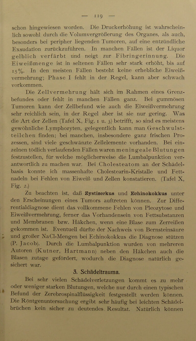 schon hingewiesen worden. Die Druckerhöhung ist wahrschein- lich sowohl durch die Volum Vergrößerung des Organes, als auch, besonders bei peripher liegenden Tumoren, auf eine entzündliche Exsudation zurückzuführen. In manchen Fällen ist der Liquor gelblich verfärbt und neigt zur Fibringerinnung. Die Eiweißmenge ist in seltenen Fällen sehr stark erhöht, bis auf 15%. In den meisten Fällen besteht keine erhebliche Eiweiß- vermehrung; Phase I fehlt in der Regel, kann aber schwach Vorkommen. Die Zellvermehrung hält sich im Rahmen eines Grenz- befundes oder fehlt in manchen Fällen ganz. Bei gummösen Tumoren kann der Zellbefund wie auch die Eiweißvermehrung sehr reichlich sein, in der Regel aber ist sie nur gering. Was die Art der Zellen (Tafel X, Fig. 1 u. 3) betrifft, so sind es meistens gewöhnliche Lymphozyten, gelegentlich kann man Geschwulst- teilchen finden; bei manchen, insbesondere ganz frischen Pro- zessen, sind viele geschwänzte Zellelemente vorhanden. Bei ein- zelnen tödlich verlaufenden Fällen waren meningeale Blutungen festzustellen, für welche möglicherweise die Lumbalpunktion ver- antwortlich zu machen war. Bei Cholesteatom an der Schädel- basis konnte ich massenhafte Cholestearin-Kristalle und Fett- nadeln bei Fehlen von Eiweiß und Zellen konstatieren. (Tafel X, Fig. 2.) Zu beachten ist, daß Zystizerkus und Echinokokkus unter den Erscheinungen eines Tumors auftreten können. Zur Diffe- rentialdiagnose dient das vollkommene Fehlen von Pleozytose und Eiweißvermehrung, ferner das Vorhandensein von Fettsubstanzen und Membranen bzw. Häkchen, wenn eine Blase zum Zerreißen gekommen ist. Eventuell dürfte der Nachweis von Bernsteinsäure und großer NaCl-Mengen bei Echinokokkus die Diagnose stützen (P. Jacob). Durch die Lumbalpunktion wurden von mehreren Autoren (Kutner, Hart mann) neben den Häkchen auch die Blasen zutage gefördert, wodurch die Diagnose natürlich ge- sichert war. 3. Schädeltrauma. Bei sehr vielen Schädelverletzungen kommt es zu mehr oder weniger starken Blutungen, welche nur durch einen typischen Befund der Zerebrospinalflüssigkeit festgestellt werden können. Die Röntgenuntersuchung ergibt sehr häufig bei leichten Schädel- brüchen kein sicher zu deutendes Resultat. Natürlich können