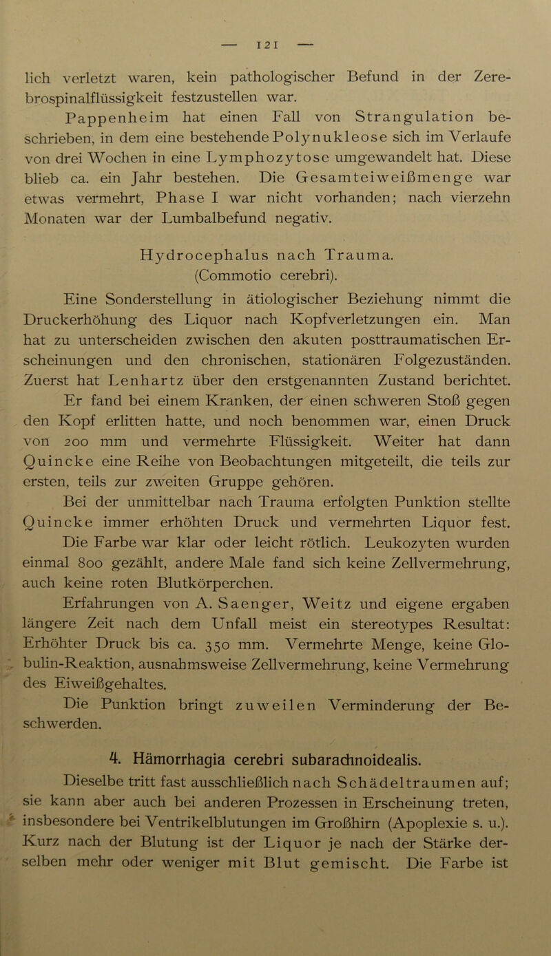 lieh verletzt waren, kein pathologischer Befund in der Zere- brospinalflüssigkeit festzustellen war. Pappenheim hat einen Fall von Strangulation be- schrieben, in dem eine bestehende Polynukleose sich im Verlaufe von drei Wochen in eine Lymphozytose umgewandelt hat. Diese blieb ca. ein Jahr bestehen. Die Gesamteiweißmenge war etwas vermehrt, Phase I war nicht vorhanden; nach vierzehn Monaten war der Lumbalbefund negativ. htydrocephalus nach Trauma. (Commotio cerebri). Eine Sonderstellung in ätiologischer Beziehung nimmt die Druckerhöhung des Liquor nach Kopfverletzungen ein. Man hat zu unterscheiden zwischen den akuten posttraumatischen Er- scheinungen und den chronischen, stationären Folgezuständen. Zuerst hat Lenhartz über den erstgenannten Zustand berichtet. Er fand bei einem Kranken, der einen schweren Stoß gegen den Kopf erlitten hatte, und noch benommen war, einen Druck von 200 mm und vermehrte Flüssigkeit. Weiter hat dann Quincke eine Reihe von Beobachtungen mitgeteilt, die teils zur ersten, teils zur zweiten Gruppe gehören. Bei der unmittelbar nach Trauma erfolgten Punktion stellte Quincke immer erhöhten Druck und vermehrten Liquor fest. Die Farbe war klar oder leicht rötlich. Leukozyten wurden einmal 800 gezählt, andere Male fand sich keine Zellvermehrung, auch keine roten Blutkörperchen. Erfahrungen von A. Saenger, Weitz und eigene ergaben längere Zeit nach dem Unfall meist ein stereotypes Resultat: Erhöhter Druck bis ca. 350 mm. Vermehrte Menge, keine Glo- bulin-Reaktion, ausnahmsweise Zellvermehrung, keine Vermehrung des Eiweißgehaltes. Die Punktion bringt zuweilen Verminderung der Be- schwerden. 4. Hämorrhagia cerebri subarachnoidealis. Dieselbe tritt fast ausschließlich nach Schädeltraumen auf; sie kann aber auch bei anderen Prozessen in Erscheinung treten, insbesondere bei Ventrikelblutungen im Großhirn (Apoplexie s. u.). Kurz nach der Blutung ist der Liquor je nach der Stärke der- selben mehr oder weniger mit Blut gemischt. Die Farbe ist