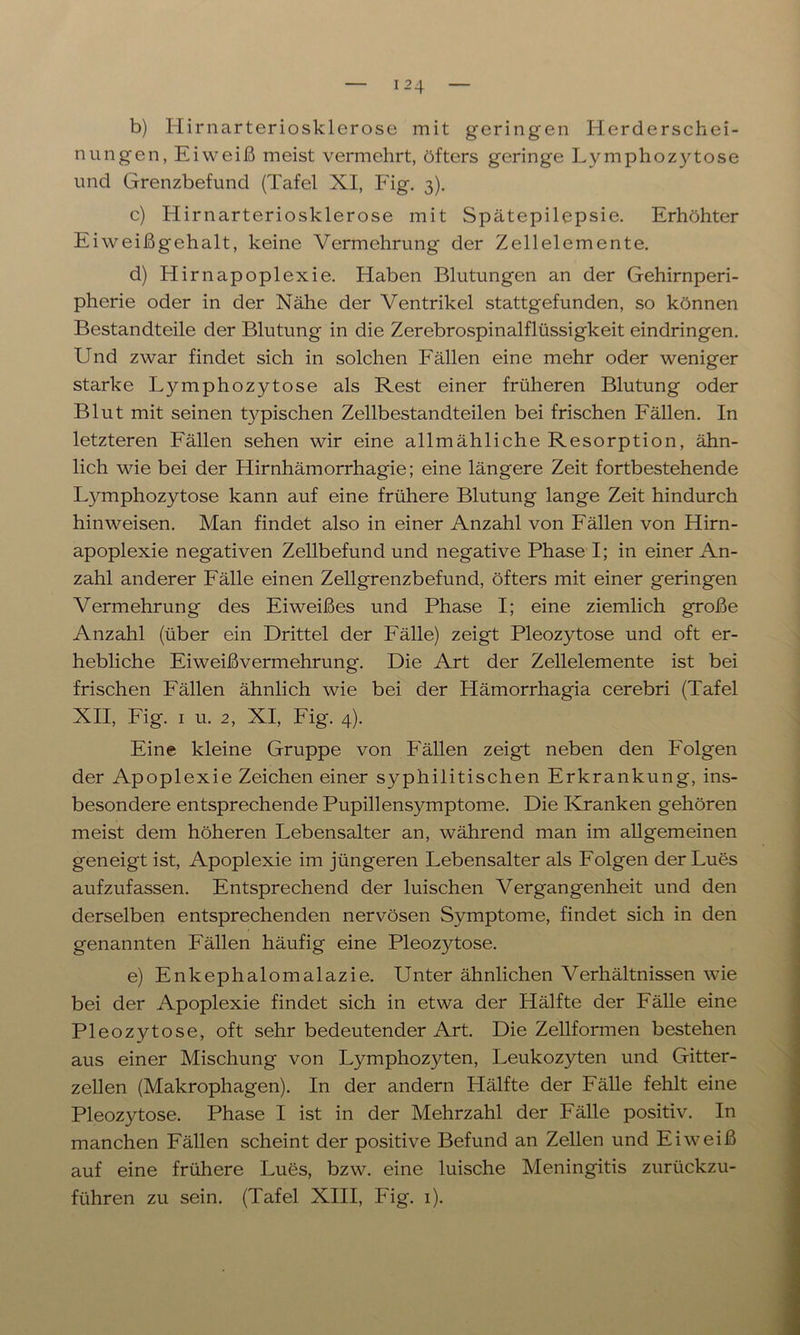 b) Hirnarteriosklerose mit geringen Herderschei- nungen, Eiweiß meist vermehrt, öfters geringe Lymphozytose und Grenzbefund (Tafel XI, Fig. 3). c) Hirnarteriosklerose mit Spätepilepsie. Erhöhter Eiweißgehalt, keine Vermehrung der Zellelemente. d) Hirnapoplexie. Haben Blutungen an der Gehirnperi- pherie oder in der Nähe der Ventrikel stattgefunden, so können Bestandteile der Blutung in die Zerebrospinalflüssigkeit eindringen. Und zwar findet sich in solchen Fällen eine mehr oder weniger starke Lymphozytose als Rest einer früheren Blutung oder Blut mit seinen typischen Zellbestandteilen bei frischen Fällen. In letzteren Fällen sehen wir eine allmähliche Resorption, ähn- lich wie bei der Hirnhämorrhagie; eine längere Zeit fortbestehende L}UTiphozytose kann auf eine frühere Blutung lange Zeit hindurch hinweisen. Man findet also in einer Anzahl von Fällen von Hirn- apoplexie negativen Zellbefund und negative Phase I; in einer An- zahl anderer Fälle einen Zellgrenzbefund, öfters mit einer geringen Vermehrung des Eiweißes und Phase I; eine ziemlich große Anzahl (über ein Drittel der Fälle) zeigt Pleozytose und oft er- hebliche Eiweißvermehrung. Die Art der Zellelemente ist bei frischen Fällen ähnlich wie bei der Hämorrhagia cerebri (Tafel XII, Fig. 1 u. 2, XI, Fig. 4). Eine kleine Gruppe von Fällen zeigt neben den Folgen der Apoplexie Zeichen einer syphilitischen Erkrankung, ins- besondere entsprechende Pupillensymptome. Die Kranken gehören meist dem höheren Lebensalter an, während man im allgemeinen geneigt ist, Apoplexie im jüngeren Lebensalter als Folgen der Lues aufzufassen. Entsprechend der luischen Vergangenheit und den derselben entsprechenden nervösen Symptome, findet sich in den genannten Fällen häufig eine Pleoz)dose. e) Enkephalomalazie. Unter ähnlichen Verhältnissen wie bei der Apoplexie findet sich in etwa der Hälfte der Fälle eine Pleozytose, oft sehr bedeutender Art. Die Zellformen bestehen aus einer Mischung von Lymphozyten, Leukozyten und Gitter- zellen (Makrophagen). In der andern Hälfte der Fälle fehlt eine Pleozytose. Phase I ist in der Mehrzahl der Fälle positiv. In manchen Fällen scheint der positive Befund an Zellen und Eiweiß auf eine frühere Lues, bzw. eine luische Meningitis zurückzu- führen zu sein. (Tafel XIII, Fig. 1).