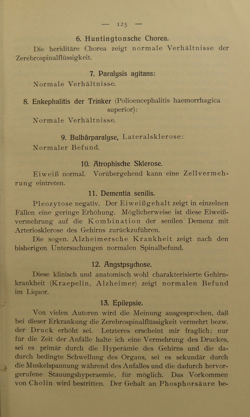 6. Huntingtonsche Chorea. Die heriditäre Chorea zeigt normale Verhältnisse der Zerebrospinalflüssigkeit. 7. Paralysis agitans: Normale Verhältnisse. 8. Enkephalitis der Trinker (Polioencephalitis haemorrhagica superior): Normale Verhältnisse. 9. Bulbärparalyse, Lateralsklerose: Normaler Befund. 10. Atrophische Sklerose. Eiweiß normal. Vorübergehend kann eine Zellvermeh- rung eintreten. 11. Dementia senilis. Pleozytose negativ. Der Eiweißgehalt zeigt in einzelnen Fällen eine geringe Erhöhung. Möglicherweise ist diese Eiweiß- vermehrung auf die Kombination der senilen Demenz mit Arteriosklerose des Gehirns zurückzuführen. Die sogen. Alzheimersche Krankheit zeigt nach den bisherigen Untersuchungen normalen Spinalbefund. 12. Angstpsychose. Diese klinisch und anatomisch wohl charakterisierte Gehirn- krankheit (Kraepelin, Alzheimer) zeigt normalen Befund im Liquor. 13. Epilepsie. Von vielen Autoren wird die Meinung ausgesprochen, daß bei dieser Erkrankung die Zerebrospinalflüssigkeit vermehrt bezw. der Druck erhöht sei. Letzteres erscheint mir fraglich; nur für die Zeit der Anfälle halte ich eine Vermehrung des Druckes, sei es primär durch die Hyperämie des Gehirns und die da- durch bedingte Schwellung des Organs, sei es sekundär durch die Muskelspannung während des Anfalles und die dadurch hervor- gerufene Stauungshyperaemie, für möglich. Das Vorkommen von Cholin wird bestritten. Der Gehalt an Phosphorsäure be-