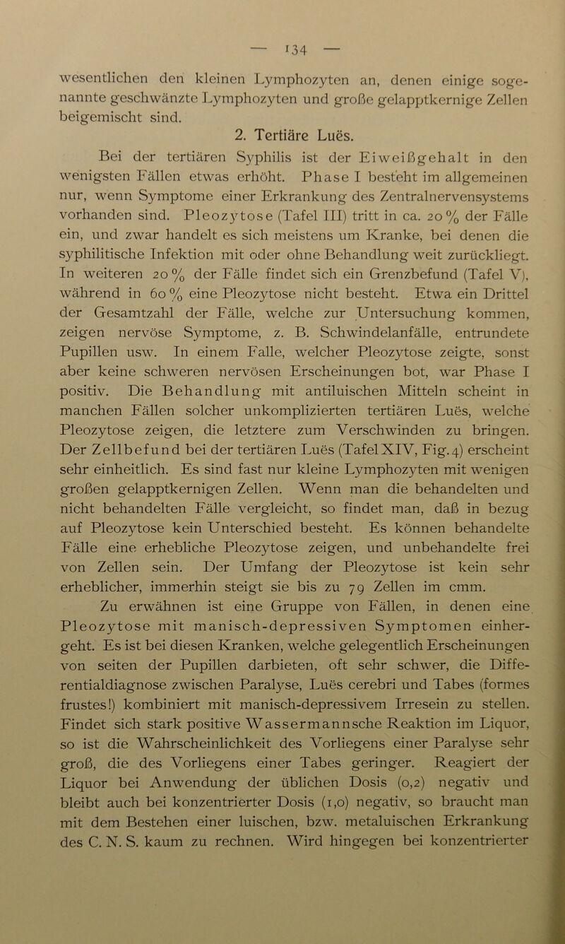 wesentlichen den kleinen Lymphozyten an, denen einige soge- nannte geschwänzte Lymphozyten und große gelapptkernige Zellen beigemischt sind. 2. Tertiäre Lues. Bei der tertiären Syphilis ist der Eiweißgehalt in den wenigsten Fällen etwas erhöht. Phase I besteht im allgemeinen nur, wenn Symptome einer Erkrankung des Zentralnervensystems vorhanden sind. Pleozytose (Tafel III) tritt in ca. 20% der Fälle ein, und zwar handelt es sich meistens um Kranke, bei denen die syphilitische Infektion mit oder ohne Behandlung weit zurückliegt. In weiteren 20% der Fälle findet sich ein Grenzbefund (Tafel V), während in 60 % eine Pleozytose nicht besteht. Etwa ein Drittel der Gesamtzahl der Fälle, welche zur Untersuchung kommen, zeigen nervöse Symptome, z. B. Schwindelanfälle, entrundete Pupillen usw. In einem Falle, welcher Pleozytose zeigte, sonst aber keine schweren nervösen Erscheinungen bot, war Phase I positiv. Die Behandlung mit antiluischen Mitteln scheint in manchen Fällen solcher unkomplizierten tertiären Lues, welche Pleozytose zeigen, die letztere zum Verschwinden zu bringen. Der Zellbefund bei der tertiären Lues (TafelXIV, Fig.4) erscheint sehr einheitlich. Es sind fast nur kleine Lymphozyten mit wenigen großen gelapptkernigen Zellen. Wenn man die behandelten und nicht behandelten Fälle vergleicht, so findet man, daß in bezug auf Pleozytose kein Unterschied besteht. Es können behandelte Fälle eine erhebliche Pleozytose zeigen, und unbehandelte frei von Zellen sein. Der Umfang der Pleozytose ist kein sehr erheblicher, immerhin steigt sie bis zu 79 Zellen im cmm. Zu erwähnen ist eine Gruppe von Fällen, in denen eine Pleozytose mit manisch-depressiven Symptomen einher- geht. Es ist bei diesen Kranken, welche gelegentlich Erscheinungen von seiten der Pupillen darbieten, oft sehr schwer, die Diffe- rentialdiagnose zwischen Paralyse, Lues cerebri und Tabes (formes frustes!) kombiniert mit manisch-depressivem Irresein zu stellen. Findet sich stark positive Wassermannsche Reaktion im Liquor, so ist die Wahrscheinlichkeit des Vorliegens einer Paralyse sehr groß, die des Vorliegens einer Tabes geringer. Reagiert der Liquor bei Anwendung der üblichen Dosis (0,2) negativ und bleibt auch bei konzentrierter Dosis (1,0) negativ, so braucht man mit dem Bestehen einer luischen, bzw. metaluischen Erkrankung des C. N. S. kaum zu rechnen. Wird hingegen bei konzentrierter