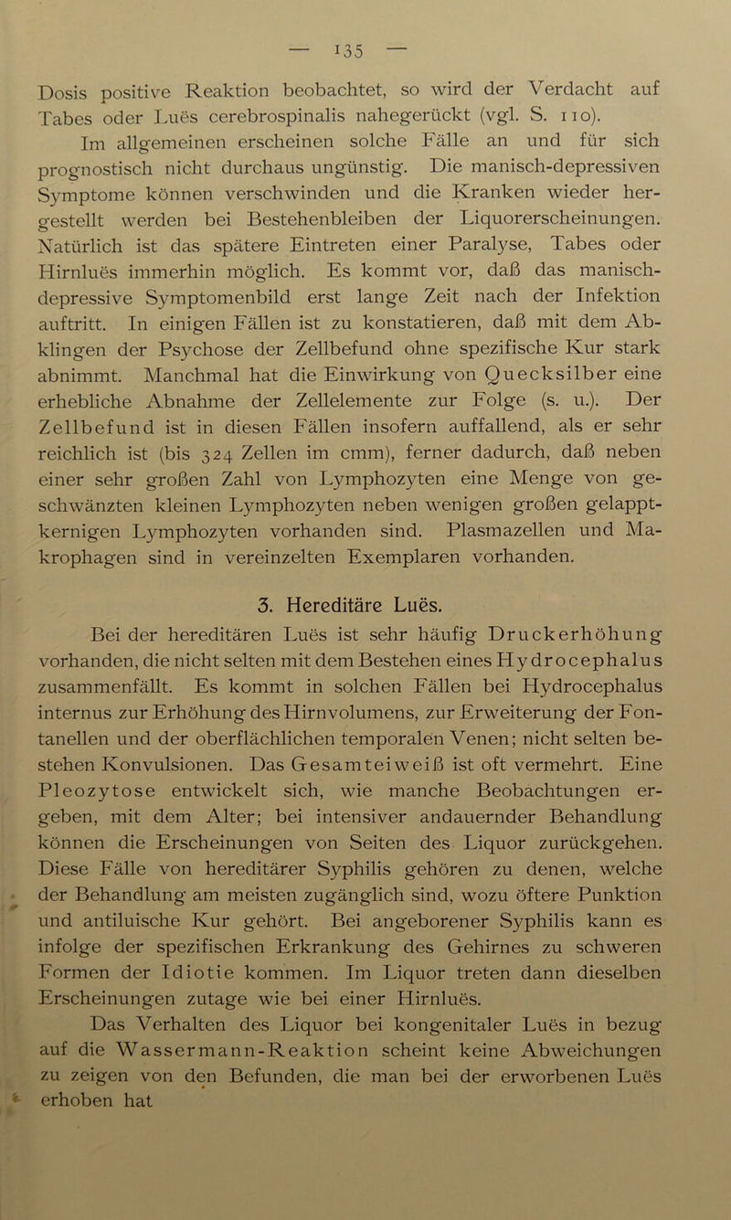 Dosis positive Reaktion beobachtet, so wird der Verdacht auf Tabes oder Lues cerebrospinalis nahegerückt (vgl. S. no). Im allgemeinen erscheinen solche Fälle an und für sich prognostisch nicht durchaus ungünstig. Die manisch-depressiven Symptome können verschwinden und die Kranken wieder her- gestellt werden bei Bestehenbleiben der Liquorerscheinungen. Natürlich ist das spätere Eintreten einer Paralyse, Tabes oder Hirnlues immerhin möglich. Es kommt vor, daß das manisch- depressive Symptomenbild erst lange Zeit nach der Infektion auftritt. In einigen Fällen ist zu konstatieren, daß mit dem Ab- klingen der Psychose der Zellbefund ohne spezifische Kur stark abnimmt. Manchmal hat die Einwirkung von Quecksilber eine erhebliche Abnahme der Zellelemente zur Folge (s. u.). Der Zellbefund ist in diesen Fällen insofern auffallend, als er sehr reichlich ist (bis 324 Zellen im cmm), ferner dadurch, daß neben einer sehr großen Zahl von L}^mphozyten eine Menge von ge- schwänzten kleinen Lymphozyten neben wenigen großen gelappt- kernigen Lymphozyten vorhanden sind. Plasmazellen und Ma- krophagen sind in vereinzelten Exemplaren vorhanden. 3. Hereditäre Lues. Bei der hereditären Lues ist sehr häufig Druck er höhung vorhanden, die nicht selten mit dem Bestehen eines Hydrocephalus zusammenfällt. Es kommt in solchen Fällen bei Hydrocephalus internus zur Erhöhung des Hirn Volumens, zur Erweiterung der Fon- tanellen und der oberflächlichen temporalen Venen; nicht selten be- stehen Konvulsionen. Das Gesamteiweiß ist oft vermehrt. Eine Pleozytose entwickelt sich, wie manche Beobachtungen er- geben, mit dem Alter; bei intensiver andauernder Behandlung können die Erscheinungen von Seiten des Liquor zurückgehen. Diese Fälle von hereditärer Syphilis gehören zu denen, welche der Behandlung am meisten zugänglich sind, wozu öftere Punktion und antiluische Kur gehört. Bei angeborener Syphilis kann es infolge der spezifischen Erkrankung des Gehirnes zu schweren Formen der Idiotie kommen. Im Liquor treten dann dieselben Erscheinungen zutage wie bei einer Hirnlues. Das Verhalten des Liquor bei kongenitaler Lues in bezug auf die Wassermann-Reaktion scheint keine Abweichungen zu zeigen von den Befunden, die man bei der erworbenen Lues '*■ erhoben hat