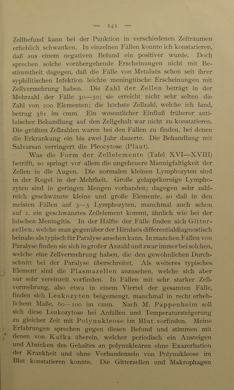 Zellbefund kann bei der Punktion in verschiedenen Zeiträumen erheblich schwanken. In einzelnen Fällen konnte ich konstatieren, daß aus einem negativen Befund ein positiver wurde. Doch sprechen solche vorübergehende Erscheinungen nicht mit Be- stimmtheit dagegen, daß die Fälle von Metalues schon seit ihrer syphilitischen Infektion leichte meningitische Erscheinungen mit Zell Vermehrung haben. Die Zahl der Zellen beträgt in der Mehrzahl der Fälle 30—50; sie erreicht nicht sehr selten die Zahl von 200 Elementen; die höchste Zellzahl, welche ich fand, betrug 381 im cmm. Ein wesentlicher Einfluß früherer anti- luischer Behandlung auf den Zellgehalt war nicht zu konstatieren. Die größten Zellzahlen waren bei den Fällen zu finden, bei denen die Erkrankung ein bis zwei Jahr dauerte. Die Behandlung mit Salvarsan verringert die Pleocytose (Plaut). Was die Form der Zellelemente (Tafel XVI—XVIII) betrifft, so springt vor allem die ungeheuere Mannigfaltigkeit der Zellen in die Augen. Die normalen kleinen Lymphozyten sind in der Regel in der Mehrheit. Große gelapptkernige L}^mpho- z)rten sind in geringen Mengen vorhanden; dagegen sehr zahl- reich geschwänzte kleine und große Elemente, so daß in den meisten Fällen auf 3—5 Lymphozyten, manchmal auch schon auf 2, ein geschwänztes Zellelement kommt, ähnlich wie bei der luischen Meningitis. In der Hälfte der Fälle finden sich Gitter- zellen, welche man gegenüber der Hirnlues differentialdiagnostisch beinahe als typisch für Paralyse ansehen kann. In manchen Fällen von Paralyse finden sie sich in großer Anzahl und zwar immer bei solchen, welche eine Zellvermehrung haben, die den gewöhnlichen Durch- schnitt bei der Paralyse überschreitet. Als weiteres typisches Element sind die Plasmazellen anzusehen, welche sich aber nur sehr vereinzelt vorfinden. In Fällen mit sehr starker Zell- vermehrung, also etwa in einem Viertel der gesamten Fälle,, finden sich Leukozyten beigemengt, manchmal in recht erheb- lichem Maße, 60—100 im cmm. Nach M. Pappenheim soll sich diese Leukozytose bei Anfällen und Temperatursteigerung zu gleicher Zeit mit Pol}mukleose im Blut vorfinden. Meine Erfahrungen sprechen gegen diesen Befund und stimmen mit denen von Kafka überein, welcher periodisch ein Ansteigen und Absinken des Gehaltes an polynukleären ohne Exazerbation der Krankheit und ohne Vorhandensein von Polynukleose im Blut konstatieren konnte. Die Gitterzellen und Makrophagen