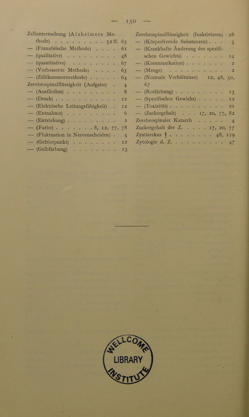 Zelluntersuchung (Alzheimers Me- thode) 52 ff. 65 — (Französische Methode) .... 61 — (qualitative) 48 — (quantitative) 67 — (Verbesserte Methode; .... 63 — (Zählkammermethode) 64 Zerebrospinalflüssigkeit (Aufgabe) . 4 — (Ausfließen) 8 — (Druck) 12 — (Elektrische Leitungsfähigkeit) . 12 — (Entnahme) 6 — (Entstehung) 2 — (Farbe) 8, 12, 77, 78 — (Fluktuation in Nervenscheiden) . 4 — (Gefrierpunkt) 12 — (Gelbfärbung) 13 Zerebrospinalflüssigkeit (Inaktivieren) 28 — (Körperfremde Substanzen) ... 3 — (Krankhafte Änderung des spezifi- schen Gewichts) 14 — (Kommunikation) 2 — (Menge) 2 — (Normale Verhältnisse) 12, 48, 50, 67 — (Rotfärbung) 13 — (Spezifisches Gewicht) 12 — (Toxizität) 21 — (Zuckergehalt) . . . 17, 20, 77, 82 Zerebrospinaler Katarrh 4 Zuckergehalt der Z 17, 20, 77 Zystizerkus 5 481 119 Zytologie d. Z 47