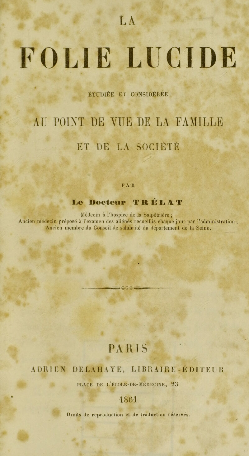 FOLIE LUCIDE ÉTUDIÉE ET CONSIDÉRÉE AU POINT DE VUE DE LA FAMILLE ET DE LA SOCIÉTÉ PAR Le Doctcnr TRÉLiiT Médecin à l’hospice de la Salpêtrière; Ancien médecin prépose à l’examen des aliénés recueillis chaque jour par l’administration ; Ancien membre du Conseil île salubiité du département de la Seine. PA R I S A mil K N DELA II AYE, LIB II AI U E - E DIT E I 11 PLACE DE L’ÉCOLE-DE- MÉDECINE, 23 1861 Dioits de reproduction et de traduction réserves.