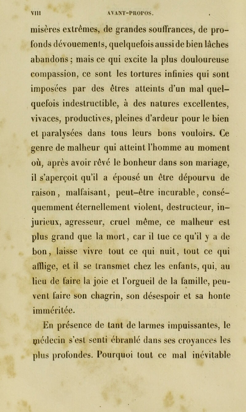 misères extrêmes, de grandes souffrances, de pro- fonds dévouements, quelquefois aussi de bien lâches abandons; mais ce qui excite la plus douloureuse compassion, ce sont les tortures infinies qui sont imposées par des êtres atteints d’un mal quel- quefois indestructible, à des natures excellentes, vivaces, productives, pleines d’ardeur pour le bien et paralysées dans tous leurs bons vouloirs. Ce genre de malheur qui atteint l’homme au moment où, après avoir rêvé le bonheur dans son mariage, il s’aperçoit qu’il a épousé un être dépourvu de raison, malfaisant, peut-être incurable, consé- quemment éternellement violent, destructeur, in- jurieux, agresseur, cruel même, ce malheur est plus grand que la mort, car il tue ce qu’il y a de bon, laisse vivre tout ce qui nuit, tout ce qui afflige, et il se transmet chez les enfants, qui, au lieu de faire la joie et l’orgueil de la famille, peu- vent faire son chagrin, son désespoir et sa honte imméritée. En présence de tant de larmes impuissantes, le rçiédecin s’est senti ébranlé dans ses croyances les plus profondes. Pourquoi tout ce mal inévitable