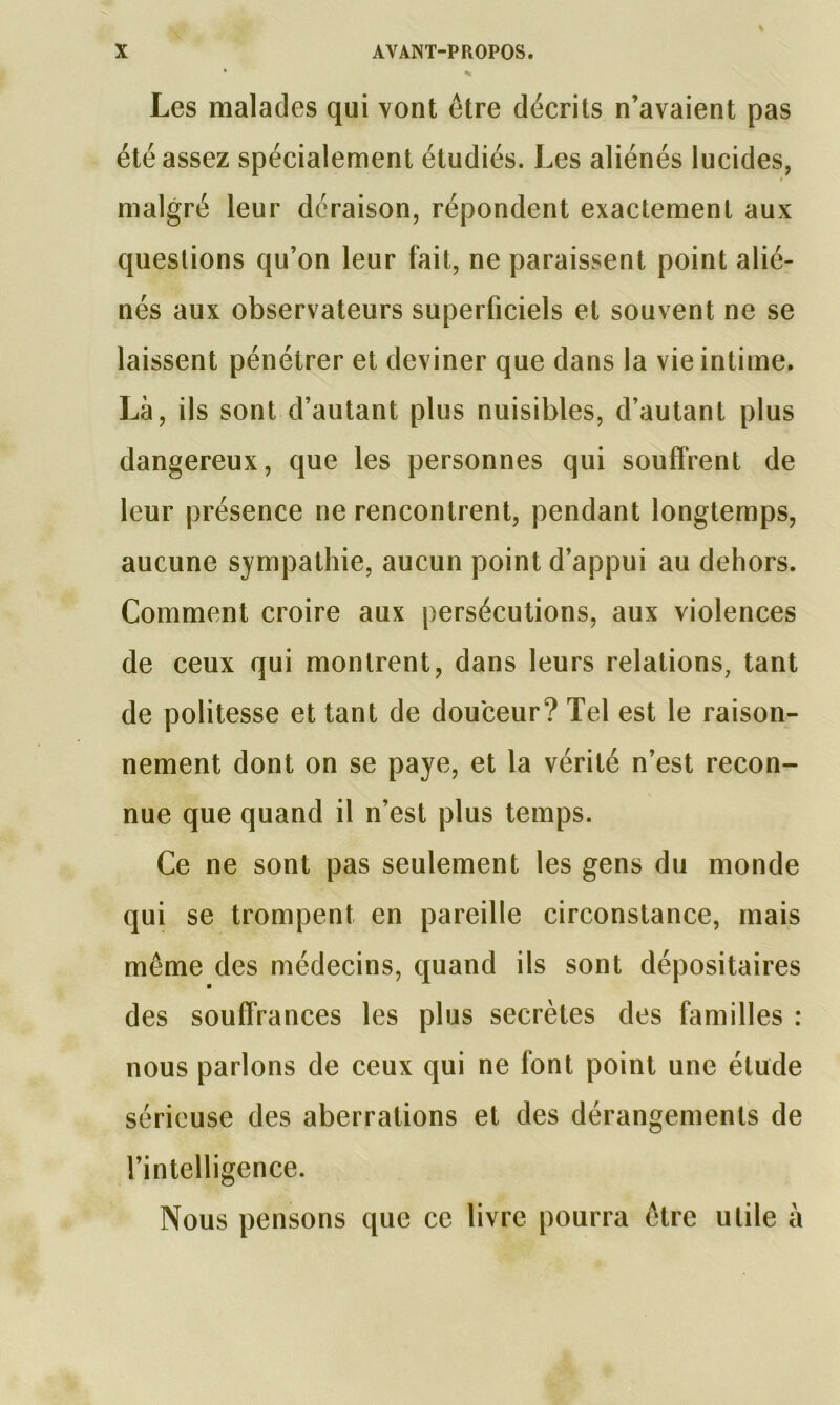 Les malades qui vont être décrits n’avaient pas été assez spécialement étudiés. Les aliénés lucides, i malgré leur déraison, répondent exactement aux questions qu’on leur fait, ne paraissent point alié- nés aux observateurs superficiels et souvent ne se laissent pénétrer et deviner que dans la vie intime. Là, ils sont d’autant plus nuisibles, d’autant plus dangereux, que les personnes qui souffrent de leur présence ne rencontrent, pendant longtemps, aucune sympathie, aucun point d’appui au dehors. Comment croire aux persécutions, aux violences de ceux qui montrent, dans leurs relations, tant de politesse et tant de douceur? Tel est le raison- nement dont on se paye, et la vérité n’est recon- nue que quand il n’est plus temps. Ce ne sont pas seulement les gens du monde qui se trompent en pareille circonstance, mais même des médecins, quand ils sont dépositaires des souffrances les plus secrètes des familles : nous parlons de ceux qui ne font point une étude sérieuse des aberrations et des dérangements de l’intelligence. Nous pensons que ce livre pourra être utile à