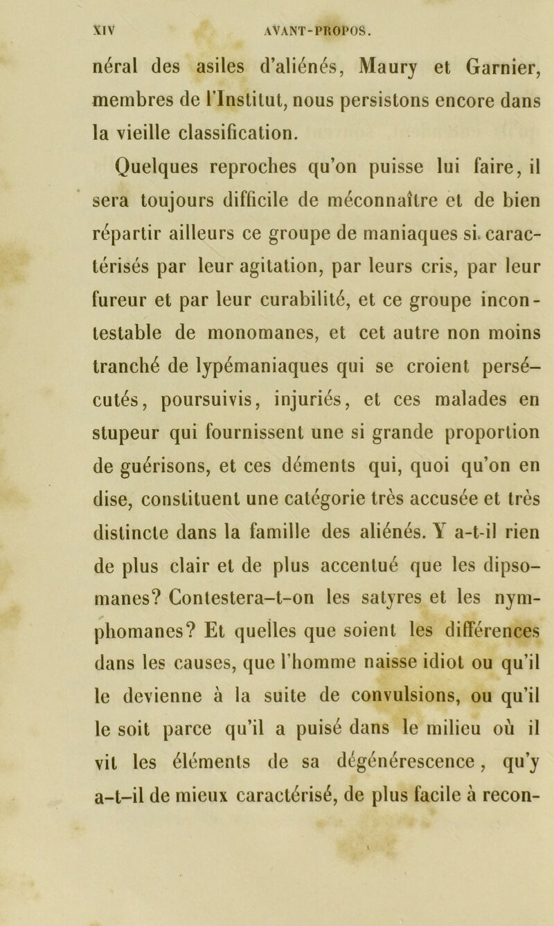 néral des asiles d’aliénés, Maury et Garnier, membres de l’Institut, nous persistons encore dans la vieille classification. Quelques reproches qu’on puisse lui faire, il sera toujours difficile de méconnaître et de bien répartir ailleurs ce groupe de maniaques si, carac- térisés par leur agitation, par leurs cris, par leur fureur et par leur curabilité, et ce groupe incon- testable de monomanes, et cet autre non moins tranché de lypémaniaques qui se croient persé- cutés, poursuivis, injuriés, et ces malades en stupeur qui fournissent une si grande proportion de guérisons, et ces déments qui, quoi qu’on en dise, constituent une catégorie très accusée et très distincte dans la famille des aliénés. Y a-t-il rien de plus clair et de plus accentué que les dipso- manes? Contestera-t-on les satyres et les nym- phomanes? Et quelles que soient les différences dans les causes, que l’homme naisse idiot ou qu’il le devienne à la suite de convulsions, ou qu’il le soit parce qu’il a puisé dans le milieu où il vit les éléments de sa dégénérescence, qu’y a-t-il de mieux caractérisé, de plus facile à recon-