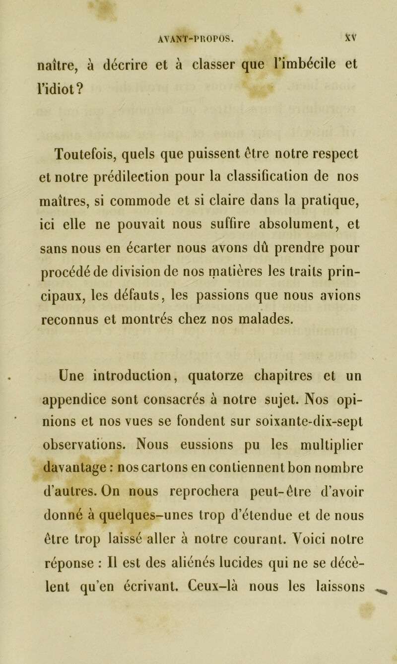 naître, à décrire et à classer que l’imbécile et l’idiot? Toutefois, quels que puissent être notre respect et notre prédilection pour la classification de nos maîtres, si commode et si claire dans la pratique, ici elle ne pouvait nous suffire absolument, et sans nous en écarter nous avons dû prendre pour procédé de division de nos matières les traits prin- cipaux, les défauts, les passions que nous avions reconnus et montrés chez nos malades. Une introduction, quatorze chapitres et un appendice sont consacrés à notre sujet. Nos opi- nions et nos vues se fondent sur soixante-dix-sept observations. Nous eussions pu les multiplier davantage : nos cartons en contiennent bon nombre d’autres. On nous reprochera peut-être d’avoir donné a quelques-unes trop d’étendue et de nous être trop laissé aller à notre courant. Voici notre réponse : Il est des aliénés lucides qui ne se décè- lent qu’en écrivant. Ceux-là nous les laissons