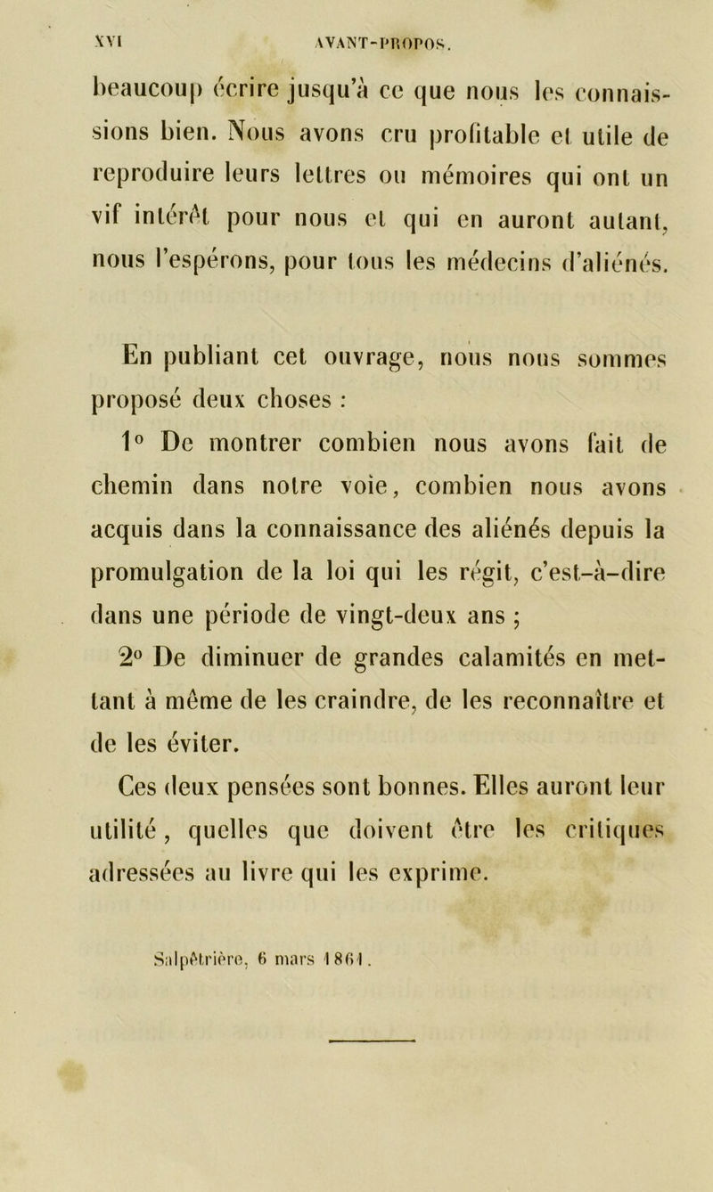 beaucoup écrire jusqu a ce que nous les connais- sions bien. Nous avons cru profitable et utile de reproduire leurs lettres ou mémoires qui ont un vif intérêt pour nous et qui en auront autant, nous l’espérons, pour tous les médecins d’aliénés. En publiant cet ouvrage, nous nous sommes proposé deux choses : 1° De montrer combien nous avons fait de chemin dans notre voie, combien nous avons acquis dans la connaissance des aliénés depuis la promulgation de la loi qui les régit, c’est-à-dire dans une période de vingt-deux ans ; 2° De diminuer de grandes calamités en met- tant à meme de les craindre, de les reconnaître et de les éviter. Ces deux pensées sont bonnes. Elles auront leur utilité, quelles que doivent être les critiques adressées au livre qui les exprime. Salpétrière, 6 mars 18(H.