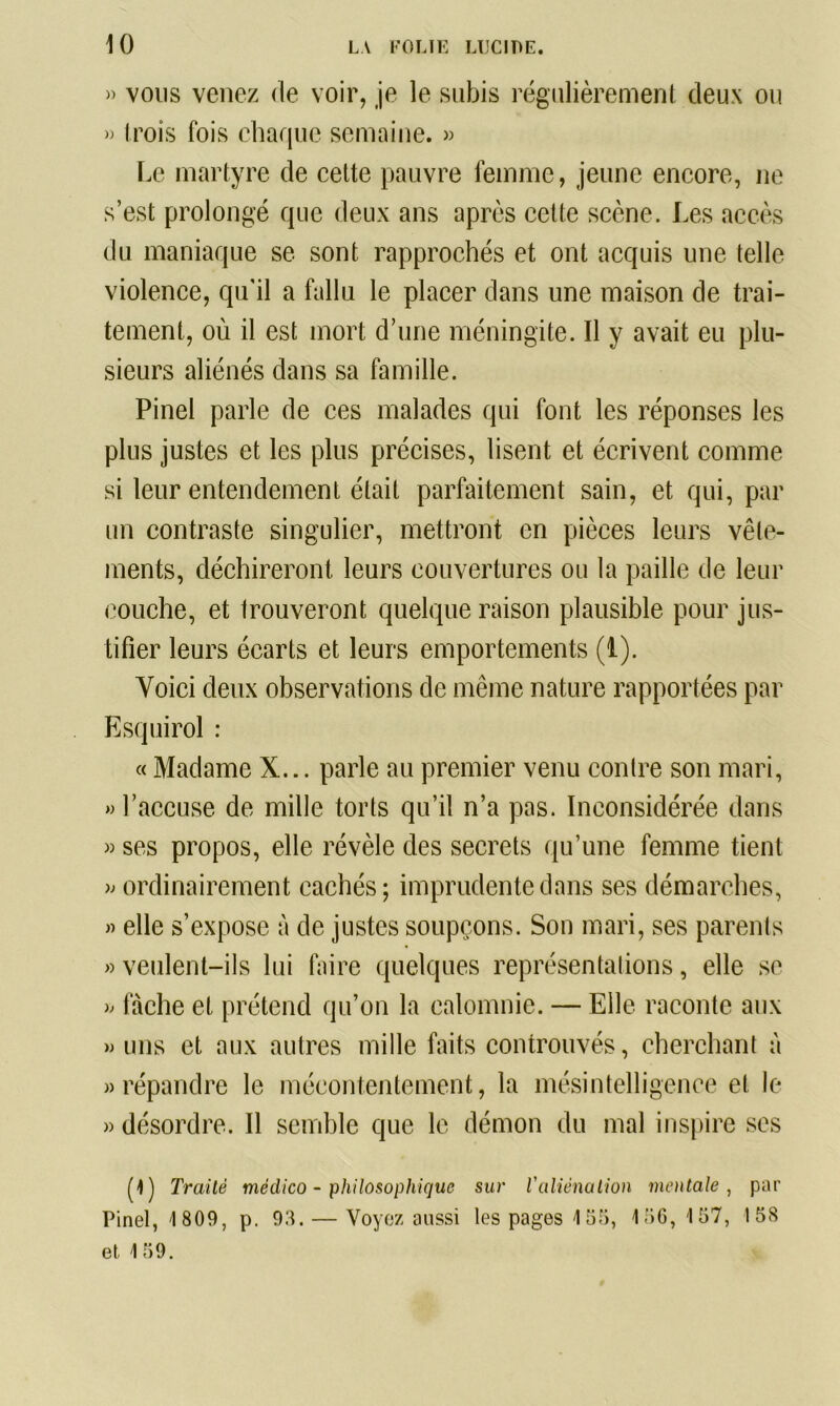 » vous venez de voir, je le subis régulièrement deux ou » trois fois chaque semaine. » Le martyre de cette pauvre femme, jeune encore, ne s’est prolongé que deux ans après cette scène. Les accès du maniaque se sont rapprochés et ont acquis une telle violence, qu’il a fallu le placer dans une maison de trai- tement, où il est mort d’une méningite. Il y avait eu plu- sieurs aliénés dans sa famille. Pinel parle de ces malades qui font les réponses les plus justes et les plus précises, lisent et écrivent comme si leur entendement était parfaitement sain, et qui, par un contraste singulier, mettront en pièces leurs vêle- ments, déchireront leurs couvertures ou la paille de leur couche, et trouveront quelque raison plausible pour jus- tifier leurs écarts et leurs emportements (1). Voici deux observations de même nature rapportées par Esquirol : « Madame X... parle au premier venu contre son mari, «l’accuse de mille torts qu’il n’a pas. Inconsidérée dans « ses propos, elle révèle des secrets qu’une femme tient « ordinairement cachés; imprudente dans ses démarches, « elle s’expose à de justes soupçons. Son mari, ses parents » veulent-ils lui faire quelques représentations, elle se « fâche et prétend qu’on la calomnie. — Elle raconte aux » uns et aux autres mille faits controuvés, cherchant à «répandre le mécontentement, la mésintelligence et le « désordre. Il semble que le démon du mal inspire ses (1) Traité médico - philosophique sur l'aliénation mentale , par Pinel, 1809, p. 98. — Voyez aussi les pages 155, 156,157, 158 et 159.