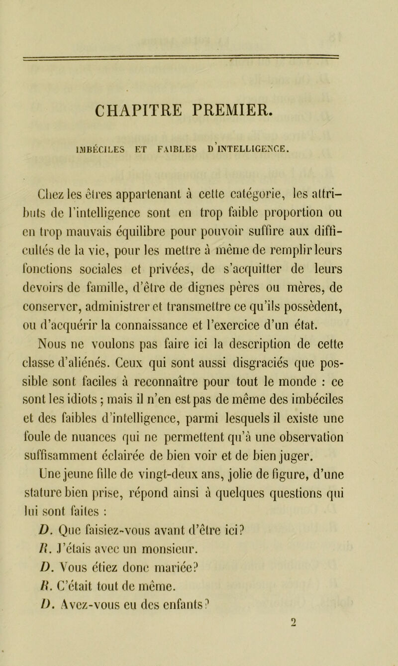 CHAPITRE PREMIER. IMBÉCILES ET FAIBLES D INTELLIGENCE. Chez les êtres appartenant à cette catégorie, les attri- buts de l’intelligence sont en trop faible proportion ou en trop mauvais équilibre pour pouvoir suffire aux diffi- cultés de la vie, pour les mettre à même de remplir leurs fonctions sociales et privées, de s’acquitter de leurs devoirs de famille, d’être de dignes pères ou mères, de conserver, administrer et transmettre ce qu’ils possèdent, ou d’acquérir la connaissance et l’exercice d’un état. Nous ne voulons pas faire ici la description de cette classe d’aliénés. Ceux qui sont aussi disgraciés que pos- sible sont faciles à reconnaître pour tout le monde : ce sont les idiots ; mais il n’en est pas de même des imbéciles et des faibles d’intelligence, parmi lesquels il existe une foule de nuances qui ne permettent qu’à une observation suffisamment éclairée de bien voir et de bien juger. Une jeune fille de vingt-deux ans, jolie de figure, d’une stature bien prise, répond ainsi à quelques questions qui lui sont faites : D. Que faisiez-vous avant d’être ici? R. J’étais avec un monsieur. D. Vous étiez donc mariée? R. C’était tout de même. I). Avez-vous eu des enfants? 9