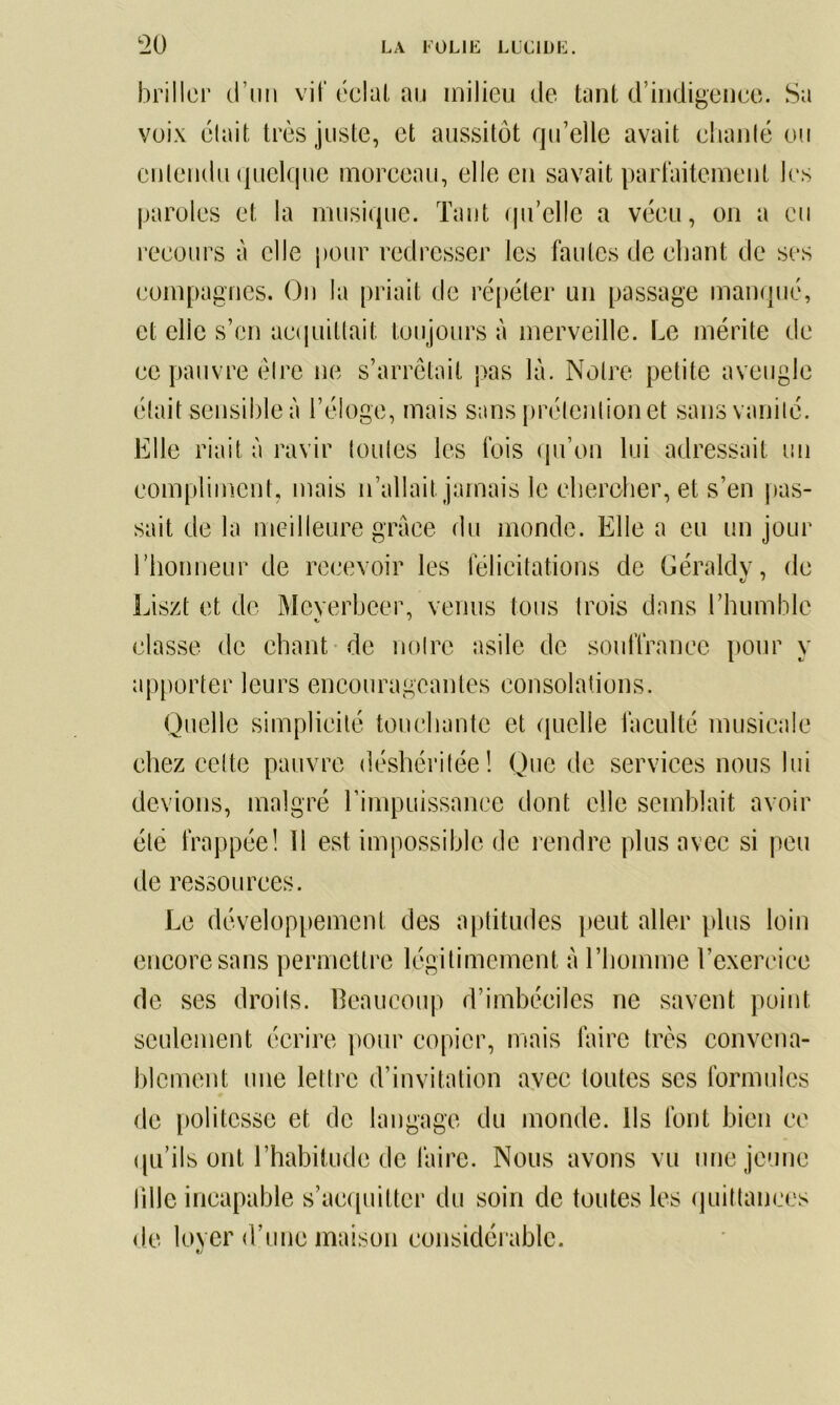 briller d’un vif éclat au milieu de tant d’indigence. Sa voix était très juste, et aussitôt qu’elle avait chanté ou entendu quelque morceau, elle en savait parfaitement les paroles et la musique. Tant qu’elle a vécu, on a eu recours à elle pour redresser les fautes de chant de ses compagnes. On la priait de répéter un passage manqué, et elle s’en acquittait toujours à merveille. Le mérite de ce pauvre être ne s’arrêtait pas là. Notre petite aveugle était sensible à l’éloge, mais sans prétention et sans vanité. Elle riait à ravir toutes les fois qu’on lui adressait un compliment, mais n’allait jamais le chercher, et s’en pas- sait de la meilleure grâce du monde. Elle a eu un jour l’honneur de recevoir les félicitations de Géraldy, de Liszt et de Meverbeer, venus tous trois dans l'humble classe de chant de notre asile de souffrance pour y apporter leurs encourageantes consolations. Quelle simplicité touchante et quelle faculté musicale chez cette pauvre déshéritée! Que de services nous lui devions, malgré l’impuissance dont elle semblait avoir été frappée! 11 est impossible de rendre plus avec si peu de ressources. Le développement des aptitudes peut aller plus loin encore sans permettre légitimement à l’homme l’exercice de ses droits. Beaucoup d’imbéciles ne savent point seulement écrire pour copier, mais faire très convena- blement une lettre d’invitation avec toutes scs formules de politesse et de langage du monde. Ils font bien ce qu’ils ont l’habitude de faire. Nous avons vu une jeune lille incapable s’acquitter du soin de toutes les quittances de loyer d’une maison considérable.