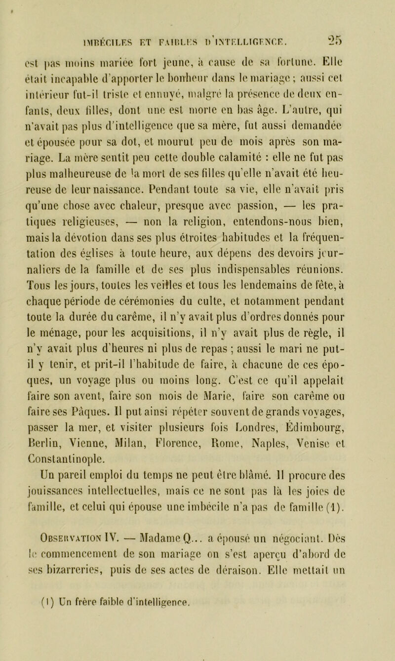 est pas moins mariée fort jeune, à cause de sa fortune. Elle était incapable d’apporter le bonheur dans le mariage; aussi cet intérieur fut-i! triste et ennuyé, malgré la présence de deux en- fants, deux filles, dont une est morte en bas âge. L’autre, qui n’avait pas plus d'intelligence que sa mère, fut aussi demandée et épousée pour sa dot, et mourut peu de mois après son ma- riage. La mère sentit peu cette double calamité : elle ne fut pas plus malheureuse de la mort de ses filles quelle n’avait été heu- reuse de leur naissance. Pendant toute sa vie, elle n’avait pris qu’une chose avec chaleur, presque avec passion, — les pra- tiques religieuses, — non la religion, entendons-nous bien, mais la dévotion dans ses plus étroites habitudes et la fréquen- tation des églises à toute heure, aux dépens des devoirs jour- naliers de la famille et de ses plus indispensables réunions. Tous les jours, toutes les veilles et tous les lendemains de fête, à chaque période de cérémonies du culte, et notamment pendant toute la durée du carême, il n’y avait plus d’ordres donnés pour le ménage, pour les acquisitions, il n’y avait plus de règle, il n’v avait plus d’heures ni plus de repas ; aussi le mari ne put- il y tenir, et prit-il l’habitude de faire, à chacune de ces épo- ques, un voyage plus ou moins long. C’est ce qu’il appelait faire son avent, faire son mois de Marie, faire son carême ou faire ses Pâques. 11 put ainsi répéter souvent de grands voyages, passer la mer, et visiter plusieurs fois Londres, Édimbourg, Berlin, Vienne, Milan, Florence, Rome, Naples, Venise et Constantinople. Un pareil emploi du temps ne peut être blâmé. 11 procure des jouissances intellectuelles, mais ce ne sont pas là les joies de famille, et celui qui épouse une imbécile n’a pas de famille (1). Obseuvation IV. — Madame Q... a épousé un négociant. Dès le commencement de son mariage on s’est aperçu d’abord de ses bizarreries, puis de ses actes de déraison. Elle mettait un (I) Un frère faible d’intelligence.