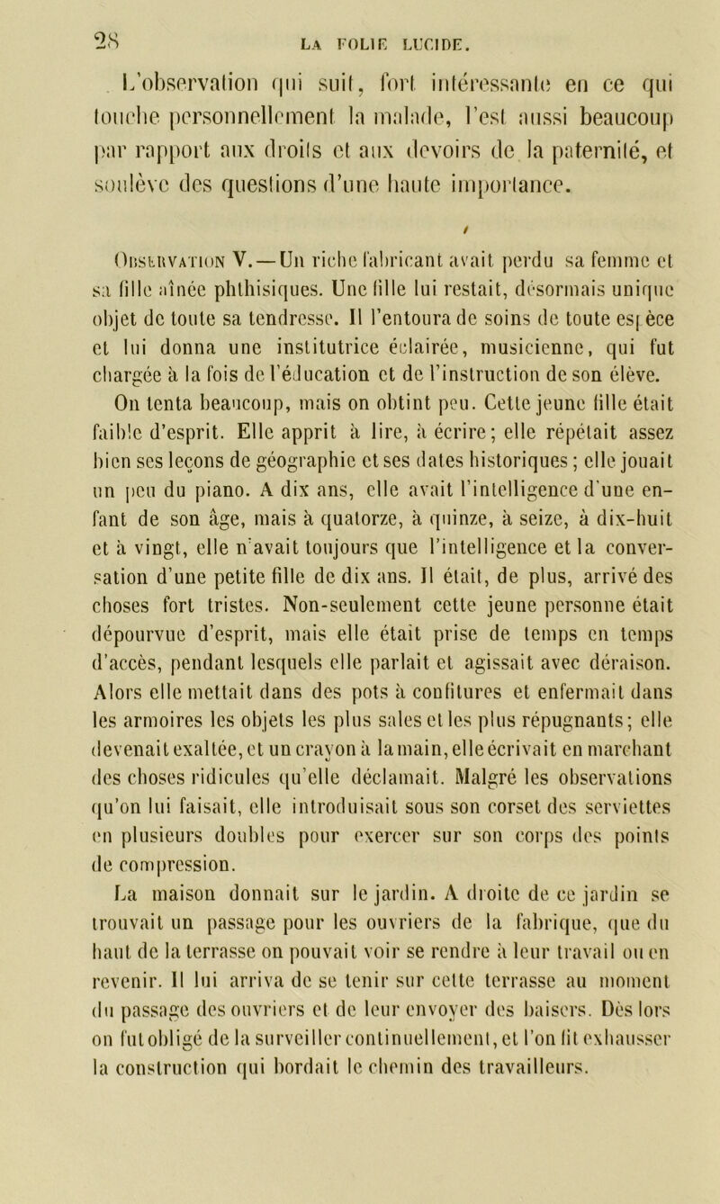 L’observation qui suit, fort intéressante en ce qui louche personnellement la malade, l’est aussi beaucoup par rapport aux droits et aux devoirs de la paternité, et soulève des questions d’une haute importance. / Observation V. —Un riche fabricant avait perdu sa femme et sa tille aînée phthisiques. Une tille lui restait, désormais unique objet de toute sa tendresse. Il l’entoura de soins de toute esj èce et lui donna une institutrice éclairée, musicienne, qui fut chargée à la fois de l’éducation et de l’instruction de son élève. On tenta beaucoup, mais on obtint peu. Cette jeune tille était faible d’esprit. Elle apprit à lire, à écrire; elle répétait assez bien ses leçons de géographie et ses dates historiques ; elle jouait un peu du piano. A dix ans, elle avait l’intelligence d'une en- fant de son âge, mais à quatorze, à quinze, à seize, à dix-huit et à vingt, elle n’avait toujours que l’intelligence et la conver- sation d’une petite fille de dix ans. Il était, de plus, arrivé des choses fort tristes. Non-seulement cette jeune personne était dépourvue d’esprit, mais elle était prise de temps en temps d’accès, pendant lesquels elle parlait et agissait avec déraison. Alors elle mettait dans des pots à confitures et enfermait dans les armoires les objets les plus sales etles plus répugnants; elle devenait exaltée, et un crayon à la main, elle écrivait en marchant des choses ridicules qu’elle déclamait. Malgré les observations qu’on lui faisait, elle introduisait sous son corset des serviettes en plusieurs doubles pour exercer sur son corps des points de compression. La maison donnait sur le jardin. A droite de ce jardin se trouvait un passage pour les ouvriers de la fabrique, (pie du haut de la terrasse on pouvait voir se rendre à leur travail ou en revenir. Il lui arriva de se tenir sur cette terrasse au moment du passage des ouvriers et de leur envoyer des baisers. Dès lors on fut obligé de la surveiller continuellement, et l’on fit exhausser la construction qui bordait le chemin des travailleurs.