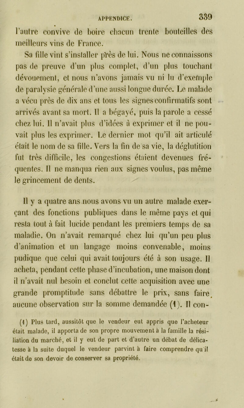 l’autre convive de boire chacun trente bouteilles des meilleurs vins de France. Sa tille vint s’installer près de lui. Nous ne connaissons pas de preuve d’un plus complet, d’un plus touchant dévouement, et nous n’avons jamais vu ni lu d’exemple de paralysie générale d’une aussi longue durée. Le malade a vécu près de dix ans et tous les signes confirmatifs sont arrivés avant sa mort. Il a bégayé, puis la parole a cessé chez lui. 11 n’avait plus d’idées à exprimer et il ne pou- vait plus les exprimer. Le dernier mot qu’il ait articulé était le nom de sa fille. Vers la fin de sa vie, la déglutition fut très difficile, les congestions étaient devenues fré- quentes. Il ne manqua rien aux signes voulus, pas même le grincement de dents. Il y a quatre ans nous avons vu un autre malade exer- çant des fonctions publiques dans le même pays et qui resta tout à fait lucide pendant les premiers temps de sa maladie. On n’avait remarqué chez lui qu’un peu plus d’animation et un langage moins convenable, moins pudique que celui qui avait toujours été à son usage. Il acheta, pendant cette phase d’incubation, une maison dont il n’avait nul besoin et conclut cette acquisition avec une grande promptitude sans débattre le prix, sans faire, aucune observation sur la somme demandée (1). Il con- (1) Plus tard, aussitôt que le vendeur eut appris que l’acheteur était malade, il apporta de son propre mouvement à la famille la rési- liation du marché, et il y eut de part et d’autre un débat de délica- tesse à la suite duquel le vendeur parvint à faire comprendre qu i! était de son devoir de conserver sa propriété.