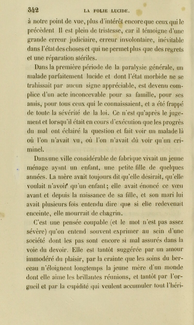 3/|2 à notre point de vue, plus d’intérêt encore que ceux qui le précèdent II est plein de tristesse, car il témoigne d’une grande erreur judiciaire, erreur involontaire, inévitable dans l’état des choses et qui ne permet plus que des regrets et une réparation stériles. Dans la première période de la paralysie générale, un malade parfaitement lucide et dont l’état morbide ne se trahissait par aucun signe appréciable, est devenu com- plice d’un acte inconcevable pour sa famille, pour scs amis, pour tous ceux qui le connaissaient, et a été frappé de toute la sévérité de la loi. Ce n’est qu’après le juge- ment et lorsqu’il était en cours d’exécution que les progrès du mal ont éclairé la question et fait voir un malade là où l’on n’avait vu, où l’on n’avait dû voir qu’un cri- minel. Dans une ville considérable de fabrique vivait un jeune ménage ayant un enfant, une petite fille de quelques années. La mère avait toujours dit qu’elle désirait, qu’elle voulait n’avoii* qu’un enfant; elle avait énoncé ce vœu avant et depuis la naissance de sa fille, et son mari lui avait plusieurs fois entendu dire que si elle redevenait enceinte, elle mourrait de chagrin. C’est une pensée coupable (et le mot n’est pas assez sévère) qu’on entend souvent exprimer au sein d’une société dont les pas sont encore si mal assurés dans la voie du devoir. Elle est tantôt suggérée par un amour immodéré du plaisir, par la crainte que les soins du ber- ceau n’éloignent longtemps la jeune mère d’un monde dont elle aime les brillantes réunions, et tantôt par l’or- gueil et par la cupidité (pii veulent accumuler tout Chéri-