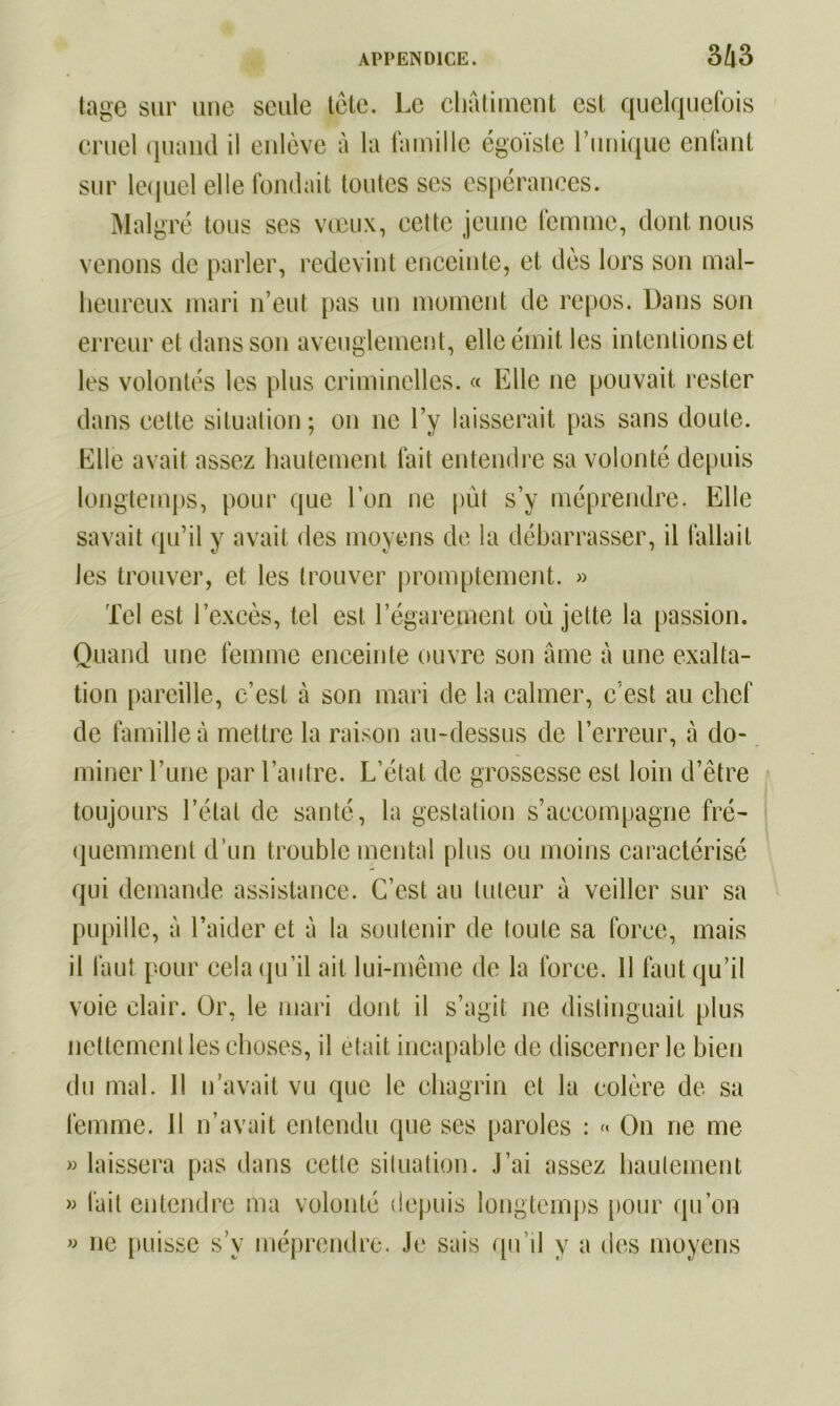 tage sur une seule tête. Le châtiment est quelquefois cruel quand il enlève à la famille égoïste l’unique enfant sur lequel elle fondait toutes ses espérances. Malgré tous ses vœux, cette jeune femme, dont nous venons de parler, redevint enceinte, et dès lors son mal- heureux mari n’eut pas un moment de repos. Dans son erreur et dans son aveuglement, elle émit les intentions et les volontés les plus criminelles. « Elle ne pouvait rester dans cette situation; on ne l’y laisserait pas sans doute. Elle avait assez hautement fait entendre sa volonté depuis longtemps, pour que l’on ne pût s’y méprendre. Elle savait qu’il y avait des moyens de la débarrasser, il fallait les trouver, et les trouver promptement. » Tel est l’excès, tel est l’égarement où jette la passion. Quand une femme enceinte ouvre son âme à une exalta- tion pareille, c’est à son mari de la calmer, c’est au chef de famille à mettre la raison au-dessus de l’erreur, à do- miner l’une par l’autre. L’état de grossesse est loin d’être toujours l’état de santé, la gestation s’accompagne fré- quemment d’un trouble mental plus ou moins caractérisé qui demande assistance. C’est au tuteur à veiller sur sa pupille, à l’aider et à la soutenir de toute sa force, mais il faut pour cela qu’il ait lui-même de la force. 11 faut qu’il voie clair. Or, le mari dont il s’agit ne distinguait plus nettement les choses, il était incapable de discerner le bien du mal. Il n’avait vu que le chagrin et la colère de sa femme. 11 n’avait entendu que ses paroles : « On ne me » laissera pas dans cctle situation. J’ai assez hautement » fait entendre ma volonté depuis longtemps pour qu’on » ne puisse s’y méprendre. Je sais qu’il y a des moyens