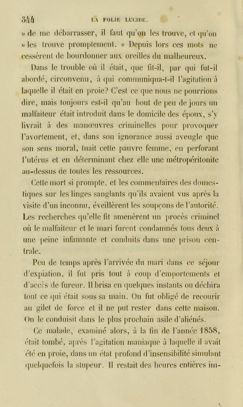 » de me debarrasser, il faut qu’on les trouve, et qu’on » les trouve promptement. » Depuis lors ees mots ne cessèrent de bourdonner aux oreilles du malheureux. Dans le (rouble où il était, que fît-il, par qui lut-il abordé, circonvenu, à qui communiqua-t-il l’agitation à laquelle il était en proie? C’est ce que nous ne pourrions dire, mais toujours est-il qu’au bout de peu de jours un malfaiteur était introduit dans le domicile des époux, s’y livrait à des manœuvres criminelles pour provoquer l’avortement, et, dans son ignorance aussi aveugle que son sens moral, tuait cette pauvre femme, en perforant l’utérus et en déterminant chez elle une métropéritonite au-dessus de toutes les ressources. Celte mort si prompte, et les commentaires des domes- tiques sur les linges sanglants qu’ils avaient vus après la visite d’un inconnu, éveillèrent les soupçons de l’autorité. Les recherches qu’elle fit amenèrent un procès criminel où le malfaiteur et le mari furent condamnés tous deux à une peine infamante et conduits dans une prison cen- trale. Peu de temps après l’arrivée du mari dans ce séjour d’expiation, il fut pris tout à coup d’emportements et d’accès de fureur. 11 brisa en quelques instants ou déchira tout ce qui était sous sa main. Un fut obligé de recourir au gilet de force et il ne put rester dans cette maison. On le conduisit dans le plus prochain asile d’aliénés. Ce malade, examiné alors, à la fin de l’année 1858, était tombé, après l’agitation maniaque à laquelle il avait été en proie, dans un état profond d’insensibilité simulant quelquefois la stupeur. Il restait des heures entières im-