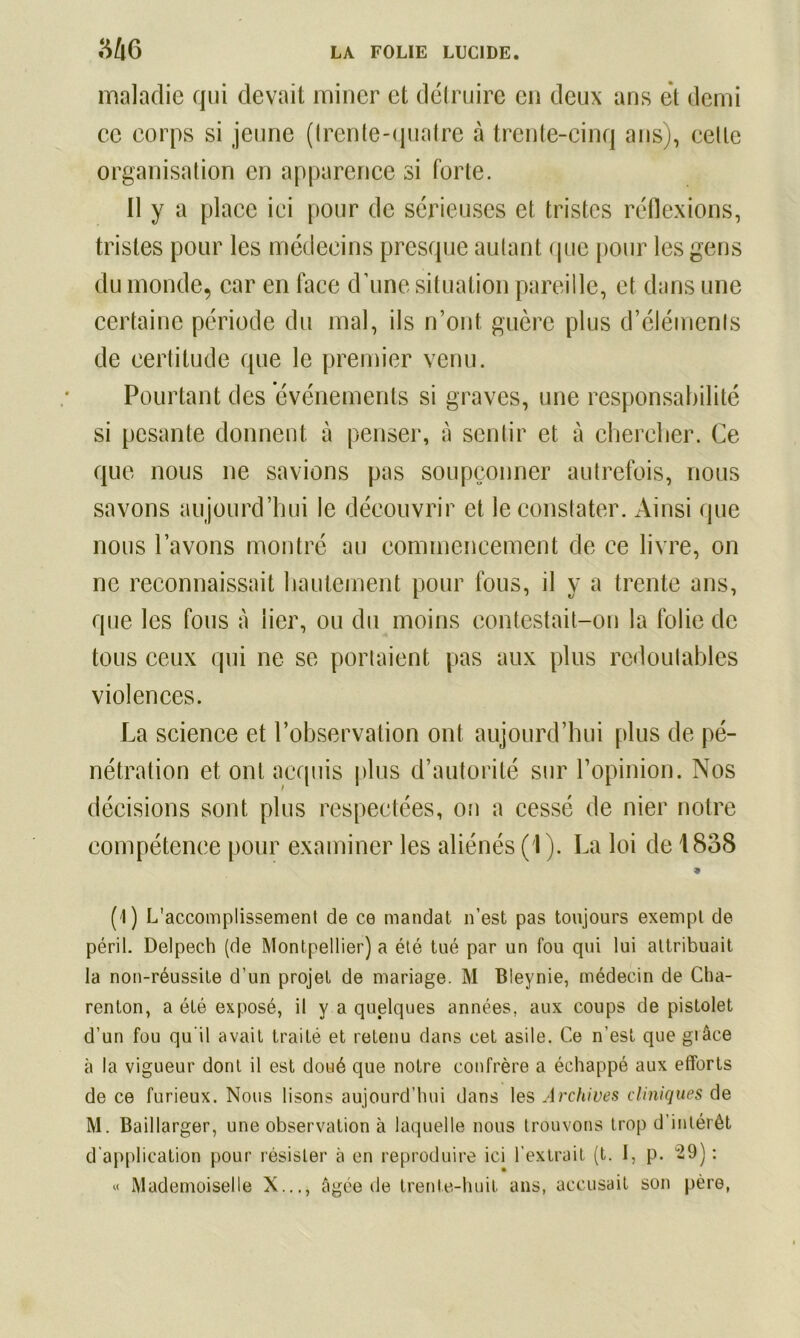 maladie qui devait miner et détruire en deux ans et demi ce corps si jeune (Irente-quatre à trente-cinq ans), celle organisation en apparence si forte. Il y a place ici pour de sérieuses et tristes réflexions, tristes pour les médecins presque autant que pour les gens du monde, car en face d’une situation pareille, et dans une certaine période du mal, ils n’ont guère plus d’éléments de certitude que le premier venu. Pourtant des événements si graves, une responsabilité si pesante donnent à penser, à sentir et à chercher. Ce que nous ne savions pas soupçonner autrefois, nous savons aujourd’hui le découvrir et le constater. Ainsi (pie nous l’avons montré au commencement de ce livre, on ne reconnaissait hautement pour fous, il y a trente ans, que les fous à lier, ou du moins contestait-on la folie de tous ceux qui ne se portaient pas aux plus redoutables violences. La science et l’observation ont aujourd’hui plus de pé- nétration et ont acquis plus d’autorité sur l’opinion. Nos décisions sont plus respectées, on a cessé de nier notre compétence pour examiner les aliénés (1). La loi de 1838 « (1) L'accomplissement de ce mandat n’est pas toujours exempt de péril. Delpech (de Montpellier) a été tué par un fou qui lui attribuait la non-réussite d’un projet de mariage. M Bleynie, médecin de Cha- renton, a été exposé, il y a quelques années, aux coups de pistolet d’un fou qu’il avait traité et retenu dans cet asile. Ce n’est que grâce à la vigueur dont il est doué que notre confrère a échappé aux efforts de ce furieux. Nous lisons aujourd’hui dans les Archives cliniques de M. Baillarger, une observation à laquelle nous trouvons trop d’intérêt d application pour résister à en reproduire ici l’extrait (t. I, p. 29): « Mademoiselle X..., âgée de trente-huit ans, accusait son père,