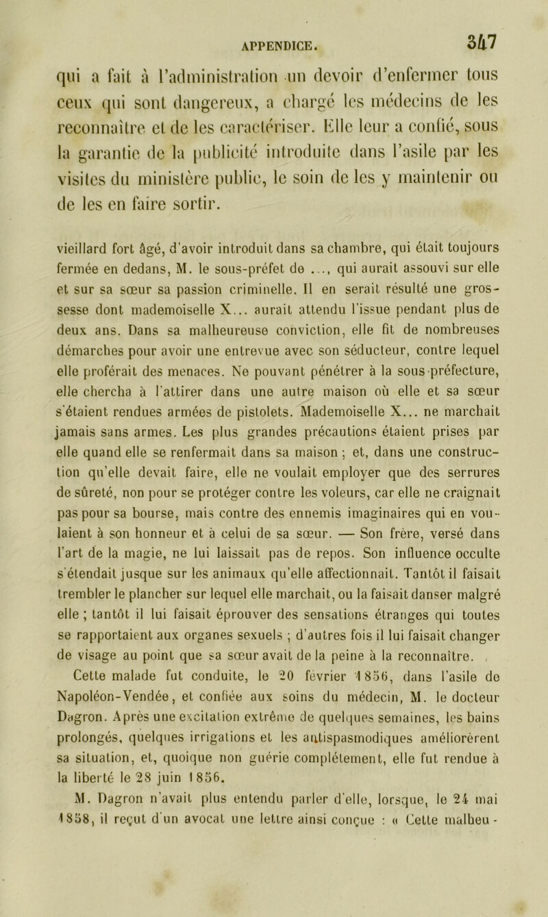 qui a fait à l’administration un devoir d’enfermer tous ceux qui sont dangereux, a chargé les médecins de les reconnaître et de les caractériser, hile leur a confié, sous la garantie de la publicité introduite dans l’asile par les visites du ministère publie, le soin de les y maintenir ou de les en faire sortir. vieillard fort âgé, d'avoir introduit dans sa chambre, qui était toujours fermée en dedans, M. le sous-préfet de qui aurait assouvi sur elle et sur sa sœur sa passion criminelle. Il en serait résulté une gros- sesse dont mademoiselle X... aurait attendu l’issue pendant plus de deux ans. Dans sa malheureuse conviction, elle fit de nombreuses démarches pour avoir une entrevue avec son séducteur, contre lequel elle proférait des menaces. Ne pouvant pénétrer à la sous préfecture, elle chercha à l’attirer dans une autre maison où elle et sa sœur s'étaient rendues armées de pistolets. Mademoiselle X... ne marchait jamais sans armes. Les plus grandes précautions étaient prises par elle quand elle se renfermait dans sa maison ; et, dans une construc- tion qu’elle devait faire, elle ne voulait employer que des serrures de sûreté, non pour se protéger contre les voleurs, car elle ne craignait pas pour sa bourse, mais contre des ennemis imaginaires qui en vou- laient à son honneur et à celui de sa sœur. — Son frère, versé dans l’art de la magie, ne lui laissait pas de repos. Son influence occulte s'étendait jusque sur les animaux qu’elle affectionnait. Tantôt il faisait trembler le plancher sur lequel elle marchait, ou la faisait danser malgré elle ; tantôt il lui faisait éprouver des sensations étranges qui toutes se rapportaient aux organes sexuels ; d’autres fois il lui faisait changer de visage au point que sa sœur avait de la peine à la reconnaître. Cette malade fut conduite, le 20 février 1 856, dans l’asile de Napoléon-Vendée, et confiée aux soins du médecin, M. le docteur Dagron. Après une excitation extrême de quelques semaines, les bains prolongés, quelques irrigations et les antispasmodiques améliorèrent sa situation, et, quoique non guérie complètement, elle fut rendue à la liberté le 28 juin 1 856. M. Dagron n’avait plus entendu parler d’elle, lorsque, le 24 mai ■1 858, il reçut d’un avocat une lettre ainsi conçue : ci Cette malheu -
