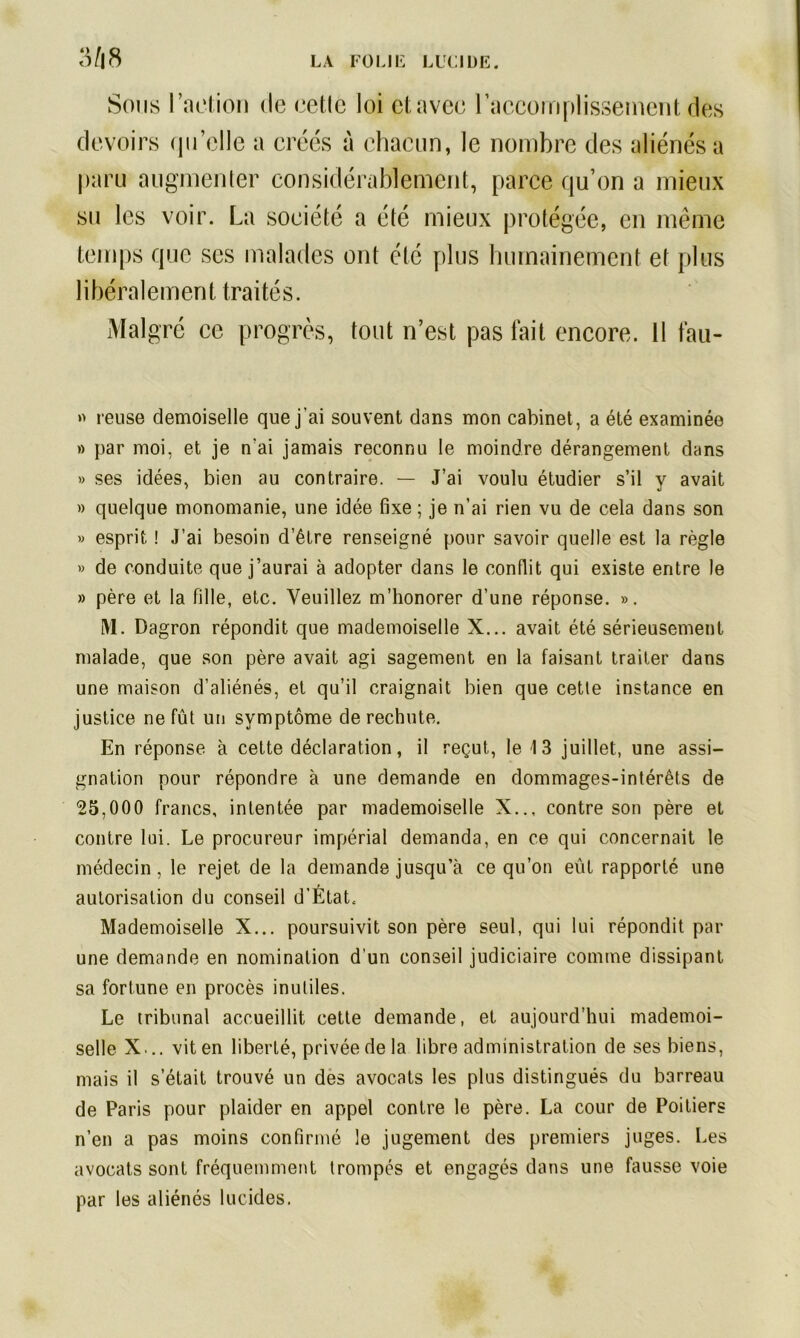 3/|8 Sous l’action de celle loi et avec l'accomplissement des devoirs qu’elle a créés à chacun, le nombre des aliénés a paru augmenter considérablement, parce qu’on a mieux su les voir. La société a été mieux protégée, en même temps que ses malades ont été plus humainement et plus libéralement traités. Malgré ce progrès, tout n’est pas fait encore. 11 fau- » reuse demoiselle que j’ai souvent dans mon cabinet, a été examinée » par moi, et je n'ai jamais reconnu le moindre dérangement dans » ses idées, bien au contraire. — J’ai voulu étudier s’il y avait » quelque monomanie, une idée fixe; je n’ai rien vu de cela dans son » esprit ! J’ai besoin d’être renseigné pour savoir quelle est la règle » de conduite que j’aurai à adopter dans le conflit qui existe entre le » père et la fille, etc. Veuillez m’honorer d’une réponse. ». M. Dagron répondit que mademoiselle X... avait été sérieusement malade, que son père avait agi sagement en la faisant traiter dans une maison d’aliénés, et qu’il craignait bien que cette instance en justice ne fût un symptôme de rechute. En réponse à cette déclaration, il reçut, le 13 juillet, une assi- gnation pour répondre à une demande en dommages-intérêts de 25,000 francs, intentée par mademoiselle X.., contre son père et contre lui. Le procureur impérial demanda, en ce qui concernait le médecin, le rejet de la demande jusqu’à ce qu’on eût rapporté une autorisation du conseil d’État. Mademoiselle X... poursuivit son père seul, qui lui répondit par une demande en nomination d'un conseil judiciaire comme dissipant sa fortune en procès inutiles. Le tribunal accueillit cette demande, et aujourd’hui mademoi- selle X... vit en liberté, privée de la libre administration de ses biens, mais il s’était trouvé un des avocats les plus distingués du barreau de Paris pour plaider en appel contre le père. La cour de Poitiers n’en a pas moins confirmé le jugement des premiers juges. Les avocats sont fréquemment trompés et engagés dans une fausse voie par les aliénés lucides.