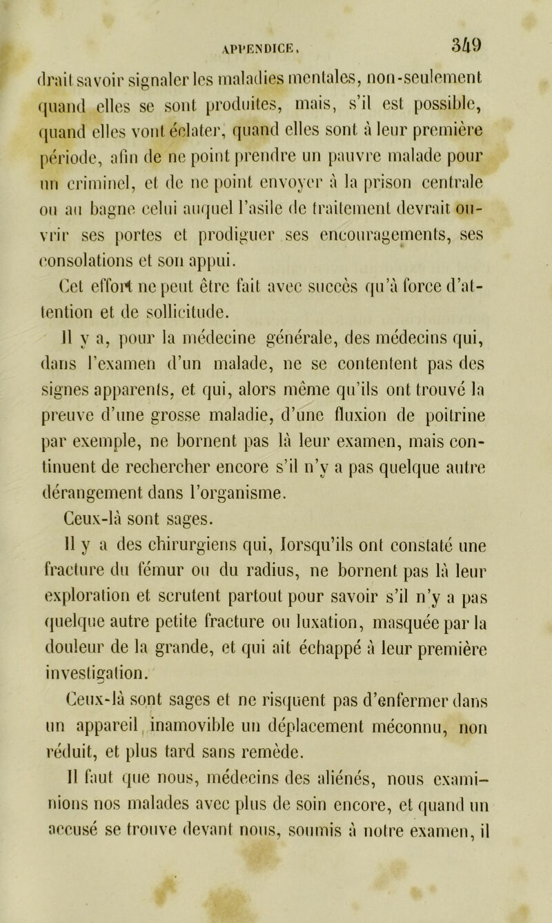 (Irait savoir signaler les maladies mentales, non-seulement quand elles se sont produites, mais, s’il est possible, quand elles vont éclater, quand elles sont à leur première période, afin de ne point prendre un pauvre malade pour un criminel, et de ne point envoyer à la prison centrale ou au bagne celui auquel l’asile de traitement devrait ou- vrir ses portes et prodiguer ses encouragements, ses consolations et son appui. Cet effort ne peut être fait avec succès qu’à force d’at- tention et de sollicitude. 11 y a, pour la médecine générale, des médecins qui, dans l’examen d’un malade, ne se contentent pas des signes apparents, et qui, alors même qu’ils ont trouvé la preuve d’une grosse maladie, d’une fluxion de poitrine par exemple, ne bornent pas là leur examen, mais con- tinuent de rechercher encore s’il n’y a pas quelque autre dérangement dans l’organisme. Ceux-là sont sages. 11 y a des chirurgiens qui, lorsqu’ils ont constaté une fracture du fémur ou du radius, ne bornent pas là leur exploration et scrutent partout pour savoir s’il n’y a pas quelque autre petite fracture ou luxation, masquée par la douleur de la grande, et qui ait échappé à leur première investigation. Ceux-là sont sages et ne risquent pas d’enfermer dans un appareil inamovible un déplacement méconnu, non réduit, et plus tard sans remède. 11 faut que nous, médecins des aliénés, nous exami- nions nos malades avec plus de soin encore, et quand un accusé se trouve devant nous, soumis à notre examen, il