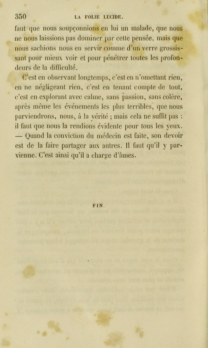 faut que nous soupçonnions en lui un malade, que nous ne nous laissions pas dominer par cetle pensée, mais que nous sachions nous en servir comme d’un verre grossis- sant pour mieux voir et pour pénétrer toutes les profon- deurs de la difficulté. C’est en observant longtemps, c’est en n’omettant rien, en ne négligeant rien, c’est en tenant compte de tout, c’est en explorant avec calme, sans passion, sans colère, après même les événements les plus terribles, que nous parviendrons, nous, à la vérité ; mais cela ne suffit pas : il faut que nous la rendions évidente pour tous les yeux. — Quand la conviction du médecin est faite, son devoir est de la faire partager aux autres. 11 faut qu’il y par- vienne. C’est ainsi qu’il a charge d’ames. FIN