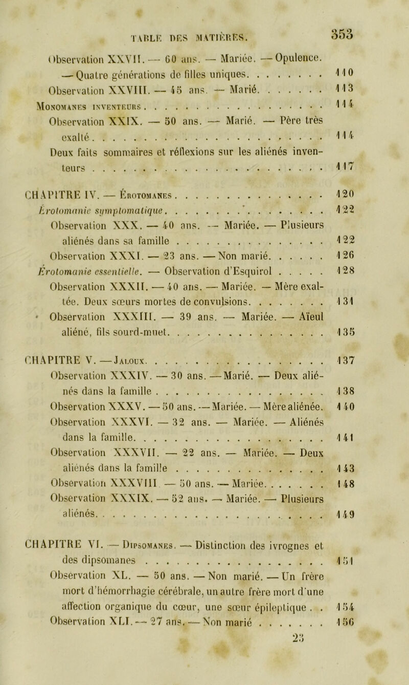 Observation XXVII.— GO ans. — Mariée. —Opulence. —-Quatre générations de filles uniques 4 10 Observation XXVIII. — 45 ans. — Marié 413 Monomanes inventeurs 4 4* Observation XXIX. — 50 ans. — Marié. — Père très exalté 414 Deux faits sommaires et réflexions sur les aliénés inven- teurs 4 17 CHÀP1TRE IV. — Érotomanes 4 20 Erotomanie symptomatique 4 22 Observation XXX. — 40 ans. — Mariée. — Plusieurs aliénés dans sa famille 4 22 Observation XXXI. — 23 ans. —Non marié 126 Erotomanie essentielle. —Observation d’Esquirol 128 Observation XXXII. — 40 ans. — Mariée. — Mère exal- tée. Deux sœurs mortes de convulsions 4 31 * Observation XXXIII. — 39 ans. — Mariée. — Aïeul aliéné, fils sourd-muet 135 CHAPITRE V. — Jaloux Observation XXXIV. — 30 ans. —Marié. — Deux alié- nés dans la famille Observation XXXV. — 50 ans. —Mariée. — Mère aliénée. Observation XXXVI. — 32 ans. — Mariée. — Aliénés dans la famille Observation XXXVII. — 22 ans. — Mariée. — Deux aliénés dans la famille Observation XXXVIII — 50 ans. — Mariée Observation XXXIX. — 52 ans. —• Mariée. —• Plusieurs aliénés 137 138 4 40 1 41 143 I 48 149 CHAPITRE VI. — Dipsomanes, — Distinction des ivrognes et des dipsomanes 451 Observation XL. — 50 ans.—Non marié.—Un frère mort d’hémorrhagie cérébrale, un autre frère mort d'une affection organique du cœur, une sœur épileptique . . 4 54 Observation XLI. — 27 ans. — Non marié 156