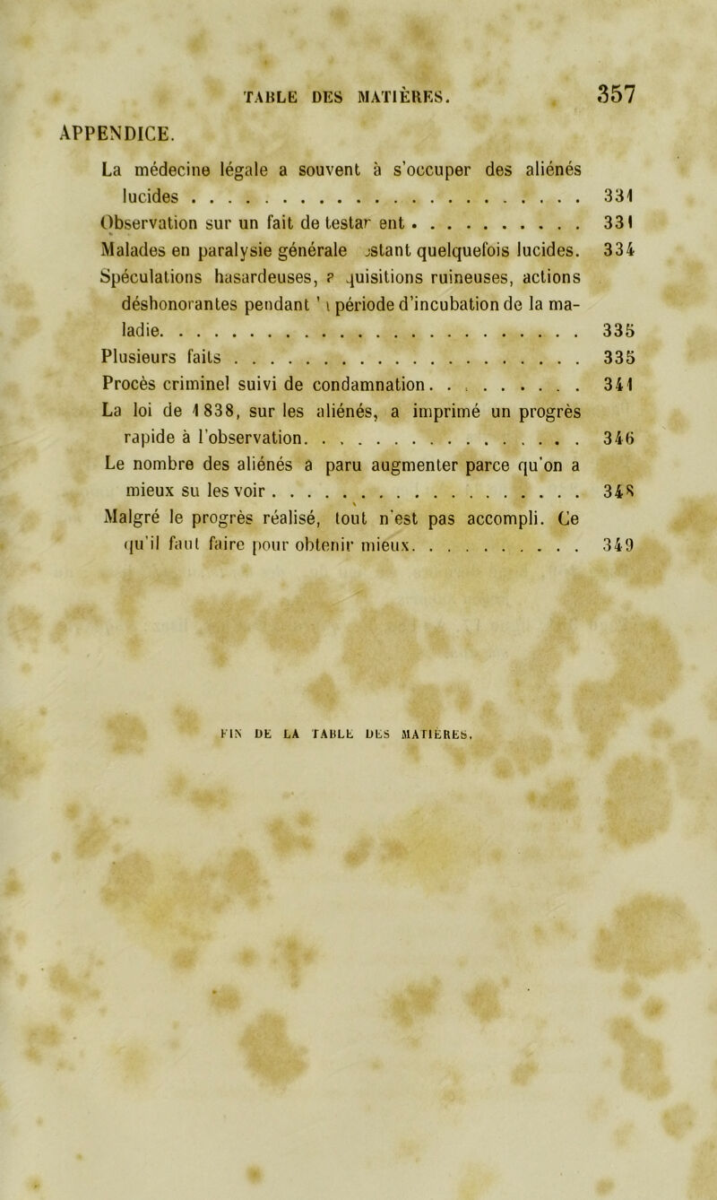 APPENDICE. La médecine légale a souvent à s’occuper des aliénés lucides 331 Observation sur un fait de testar ent 331 » Malades en paralysie générale jstant quelquefois lucides. 334 Spéculations hasardeuses, ? quisitions ruineuses, actions déshonorantes pendant ' i période d’incubation de la ma- ladie 335 Plusieurs faits 335 Procès criminel suivi de condamnation. . . 341 La loi de 1 838, sur les aliénés, a imprimé un progrès rapide à l’observation 346 Le nombre des aliénés a paru augmenter parce qu’on a mieux su les voir 348 \ Malgré le progrès réalisé, tout n’est pas accompli. Ce qu’il faut faire pour obtenir mieux 349 FIN DK LA TABLE DES MATIERES.