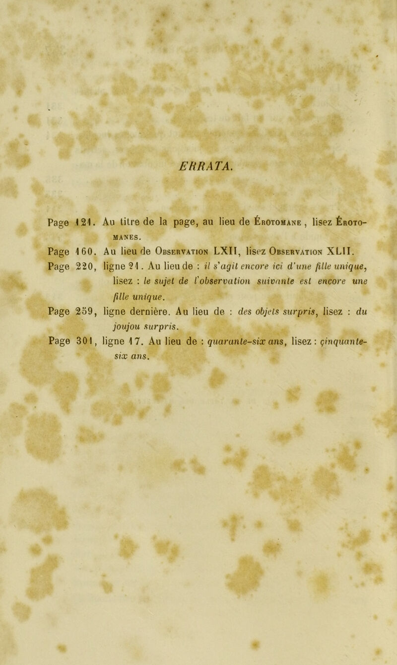 ERRATA. Page 121. Page 160. Page 220, Page 2o9, Page 301, Au titre de la page, au lieu de Érotomane , lisez Éroto- manes. Au lieu de Observation LXIï, lisez Observation XL1I. ligne 21. Au lieu de : il s'agit encore ici d’une fille unique, lisez : le sujet de l'observation suivante est encore une fille unique. ligne dernière. Au lieu de : des objets surpris, lisez : du joujou surpris. ligne 17. Au lieu de : quarante-six ans, lisez: cinquante- six ans.