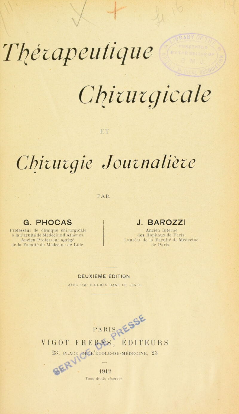 Jouinalieie PAR G. PHOCAS J. BAROZZI Professeur de clinique chirurgicale à la Faculté de Médecine d’Athènes. Ancien Professeur agrégé de la Faculté de Médecine de Lille. Ancien Interne des Hôpitaux de Paris, Lauréat de la Faculté de Médecine de Paris. DEUXIÈME ÉDITION AVEC 030 FIGURES DANS I.E TEXTE PA IMS A' & V I G 0 T F R G WÊ8 , É D1T E U R S 23, PLACE !>È 3/école-de-médecine, 23 ♦.Vit &