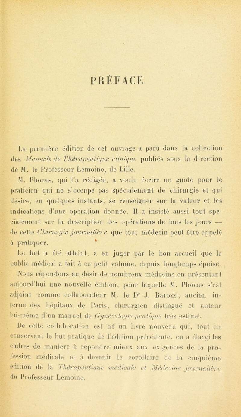 PRÉFACE La première édition de cet ouvrage a paru dans la collection des Manuels de Thérapeutique clinique publiés sous la direction de M. le Professeur Lemoine, de Lille. M. Phocas, qui l’a rédigée, a voulu écrire un guide pour le praticien qui ne s’occupe pas spécialement de chirurgie et qui désire, en quelques instants, se renseigner sur la valeur et les indications d’une opération donnée. 11 a insisté aussi tout spé- cialement sur la description des opérations de tous les jours — de cette Chirurgie journalière que tout médecin peut être appelé à pratiquer. * Le but a été atteint, à en juger par le bon accueil que le public médical a fait à ce petit volume, depuis longtemps épuisé. Nous répondons au désir de nombreux médecins en présentant aujourd’hui une nouvelle édition, pour laquelle M. Phocas s’est adjoint comme collaborateur M. le Dr .1. Barozzi, ancien in- terne des hôpitaux de Paris, chirurgien distingué et auteur lui-même d’un manuel de Gynécologie'pratique très estimé. De cette collaboration est né un livre nouveau qui, tout en conservant le but pratique de l’édition précédente, en a élargi les cadres de manière à répondre mieux aux exigences de la pro- lession médicale et à devenir le corollaire de la, cinquième édition de la Thérapeutique médicale et Médecine journalière du Professeur Lemoine.