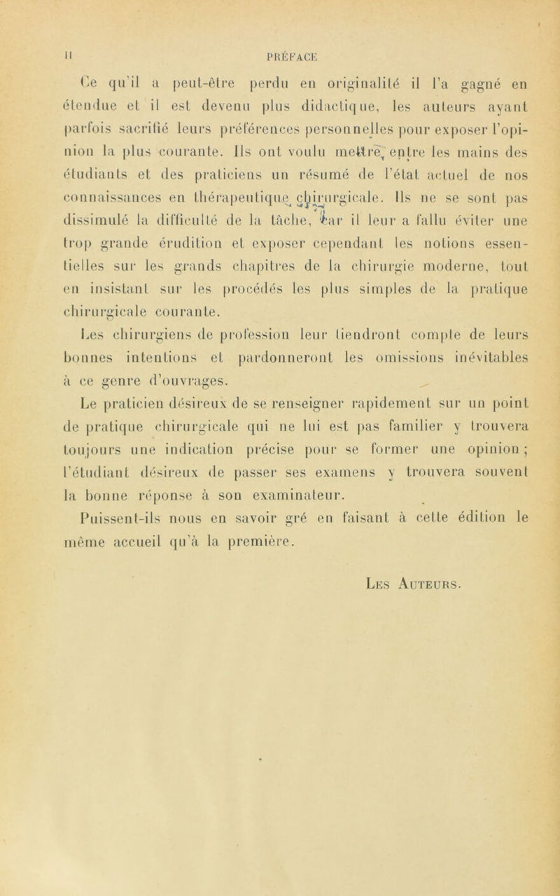 Ce qu’il a peut-être perdu eu originalité il l’a gagné en étendue et il est devenu plus didactique, les auteurs ayant parfois sacrifié leurs préférences personnelles pour exposer l’opi- nion la plus courante. Ils ont voulu mettre*'entre les mains des étudiants et des praticiens un résumé de l’état actuel de nos connaissances en thérapeutique chirurgicale. Ils ne se sont pas • . v |i dissimulé la difficulté de la tâche, Car il leur a fallu éviter une trop grande érudition et exposer cependant les notions essen- tielles sur les grands chapitres de la chirurgie moderne, tout en insistant sur les procédés les plus simples de la pratique chirurgicale courante. Les chirurgiens de profession leur tiendront compte de leurs bonnes intentions et pardonneront les omissions inévitables à ce genre d’ouvrages. Le praticien désireux de se renseigner rapidement sur un point de pratique chirurgicale qui ne lui est pas familier y trouvera toujours une indication précise pour se former une opinion; l’étudiant désireux de passer ses examens y trouvera souvent la bonne réponse à son examinateur. Puissent-ils nous en savoir gré en faisant à cette édition le même accueil qu’à la première. Les Auteurs.