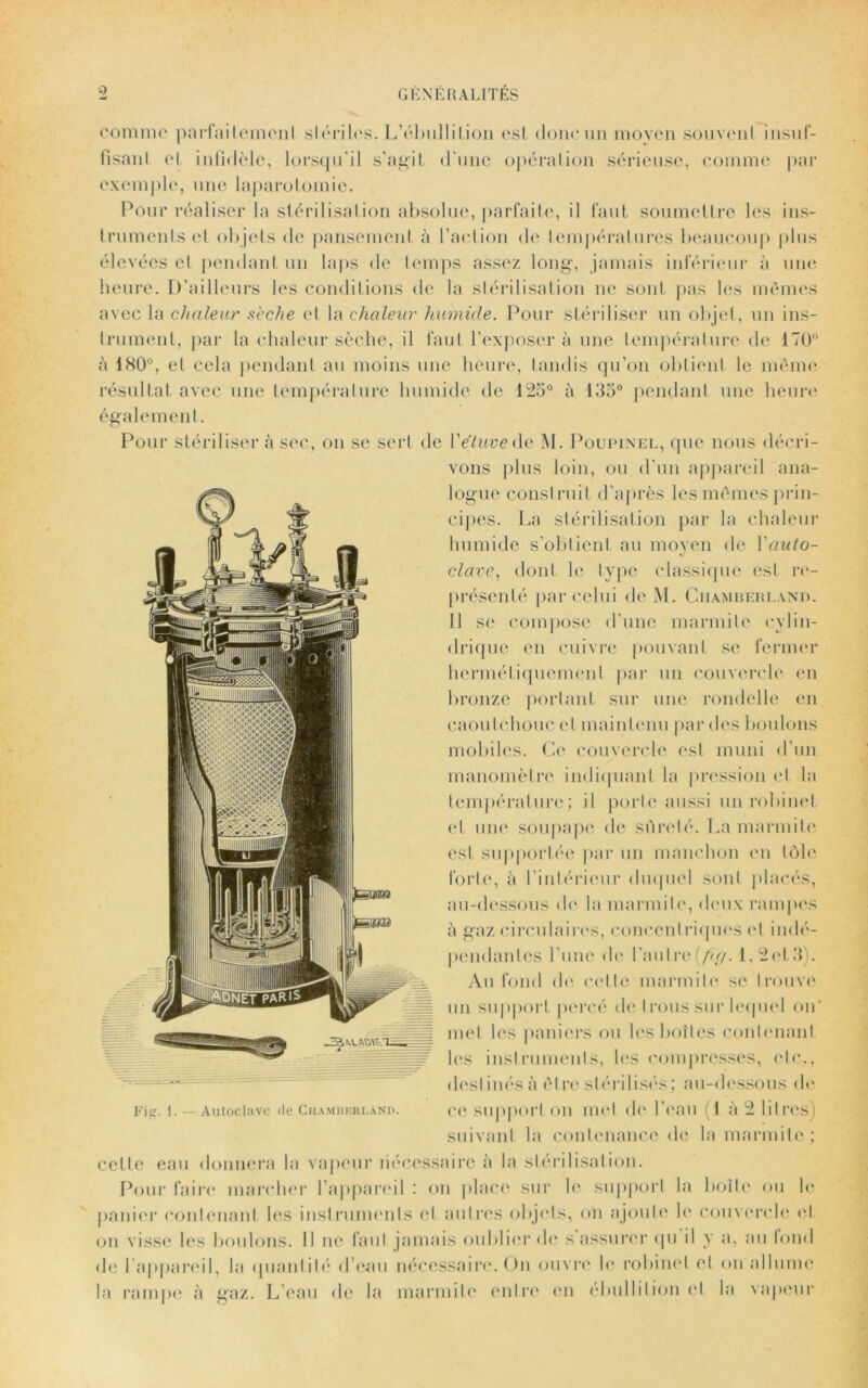 comme parfaitement stériles. L’ébullition est donc un moyen souvent insuf- fisant et infidèle, lorsqu’il s’agit d’une opération sérieuse, comme par exemple, une laparotomie. Pour réaliser la stérilisation absolue, parfaite, il faut soumettre les ins- truments et objets de pansement à l’action de températures beaucoup plus élevées et pendant un laps de temps assez long, jamais inférieur à une heure. D'ailleurs les conditions de la stérilisation ne sont pas les mêmes avec la chaleur sèche et la chaleur humide. Pour stériliser un objet, un ins- trument, par la chaleur sèche, il faut l’exposer à une température de 170° à 180°, et cela pendant au moins une heure, tandis qu’on obtient le même résultat avec une température humide de 125° à 135° pendant une heure également. Pour stériliser à sec, on se sert de Y étuve àv M. Poupinel, que nous décri- vons plus loin, ou d’un appareil ana- logue construit d’après les mêmes prin- cipes. La stérilisation par la chaleur ^ I humide s’obtient au moyen de Yaulo- I / L clave, dont le type classique est re- dk présenté par celui de M. Chamberland. 11 se compose d'une marmite cylin- drique en cuivre pouvant se fermer hermétiquement par un couvercle en bronze portant sur une rondelle en caoutchouc et maintenu par des boulons mobiles. Ce couvercle est muni d’un manomètre indiquant la pression et la température; il porte aussi un robinet et une soupape de sûreté. La marmite est supportée par un manchon en tôle forte, à l'intérieur duquel sont placés, au-dessous de la marmite, deux rampes à gaz circulaires, concentriques et indé- , pendantes l'une de l’nulre(/fy/. L2et3). ÿgjgP Au fond de celte marmite se trouve ^ fr J|| un support percé de trous sur lequel on' ^>r^JIII met les paniers ou les boîtes contenant les instruments, les compresses, etc., destinés à êl re stérilisés; au-dessous de suivant la contenance de la marmite; celte eau donnera la vapeur nécessaire à la stérilisation. Pour faire marcher l’appareil : on place sur le support la boite ou le panier contenant les instruments cl autres objets, on ajoute le couvercle et on visse les boulons. Il ne faut jamais oublier de s’assurer qu il y a, au tond de l’appareil, la quantité d’eau nécessaire. On ouvre le robinet et on allume la rampe à gaz. L’eau de la marmite entre en ébullition et la vapeur