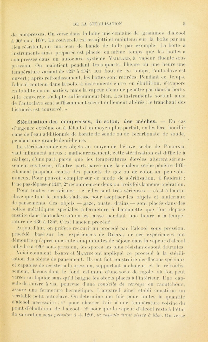 <le compresses. On verse dans la boîte une cenlaine de grammes d’alcool à 90° ou à 100°. Le couvercle esl assujetti et maintenu sur la boîte par un 1 ien résistant, un morceau de bande do toile par exemple. La boîte a i nsi rumen là ainsi préparée esl placée en même temps que les boîtes à compresses dans un autoclave système Vaillard, à vapeur lluenle sous pression. On maintient pendant trois quarts d heure ou une heure une température variant de 123° à 134°. Au bout de ce temps, l’autoclave est ouvert ; après refroidissement, les boites sont retirées. Pendant ce temps, l’alcool contenu dans la boite à instruments entre en ébullition, s’évapore en totalité ou en parties, mais la vapeur d'eau ne pénètre pas dans la boîte, si le couvercle s’adapte suffisamment bien. Les instruments sortant ainsi de l’autoclave sont suffisamment secs et nullement altérés; le tranchant des bistouris est conservé. » Stérilisation des compresses, du coton, des mèches. — En cas d’urgence extrême ou à défaut d’un moyen plus parlait, on les fera bouillir dans de l’eau additionnée de borate de soude ou de bicarbonate de soude, pendant une grande demi-heure. La stérilisation de ces objets au moyen de l’étuve sèche de Poupinel vaut infiniment mieux ; malheureusement, cet le stérilisation est difficile à réaliser, d’une part, parce que les températures élevées altèrent sérieu- sement ces tissus, d’autre part, parce (pie la chaleur sèche pénètre diffi- cilement jusqu’au centre des paquets de gaz ou de coton un peu volu- mineux. Pour pouvoir compter sur ce mode de stérilisation, il faudrait : 10 n«‘ pas dépasser 120°; 2° recommencer deux ou trois fois la même opération. Pour toutes ces raisons — et elles sont très sérieuses — c’est à l'auto- clave que tout le monde s’adresse pour aseptiser les objets et matériaux de pansements. Ces objets — gaze, ouate, drains — sont placés dans des boites métalliques spéciales à fermeture à baïonnette que l’on dépose ensuite dans l’autoclave où on les laisse pendant une heure à la tempé- rature de 130 à 134°. C'est l’ancien procédé. Aujourd'hui, on préfère recourir au procédé par l’alcool sous pression, procédé basé sur les expériences de Répin ; or ces expériences ont démontré qu’après quarante-cinq minutes de séjour dans la vapeur d’alcool anhydre à 120° sous pression, les spores les plus résistantes sont détruites. Voici comment Bardy et Martin ont appliqué ce procédé à la stérili- sation des objets de pansement. Ils ont fait construire des flacons spéciaux et capables de résistera la pression, supportant la chaleur et le refroidis- sement, flacons dont le fond esl muni d’une sorte de rigole, où l’on peut verser un liquide sans qu’il baigne les objets placés ;ï l'intérieur. Une cap- sule de cuivre à vis, pourvue d’une rondelle de serrage en caoutchouc, assure uni* fermeture hermétique. L’appareil ainsi établi constitue un véritable petit autoclave. On détermine une fois pour toutes la quantité d alcool nécessaire: 1° pour chasser l’air à une température voisine du point d’ébullition de l’alcool ; 2° pour que la vapeur d'alcool reste à l'état de saturation sous pression à -f- 120°, la capsule e'tant vissée à bloc. On verse